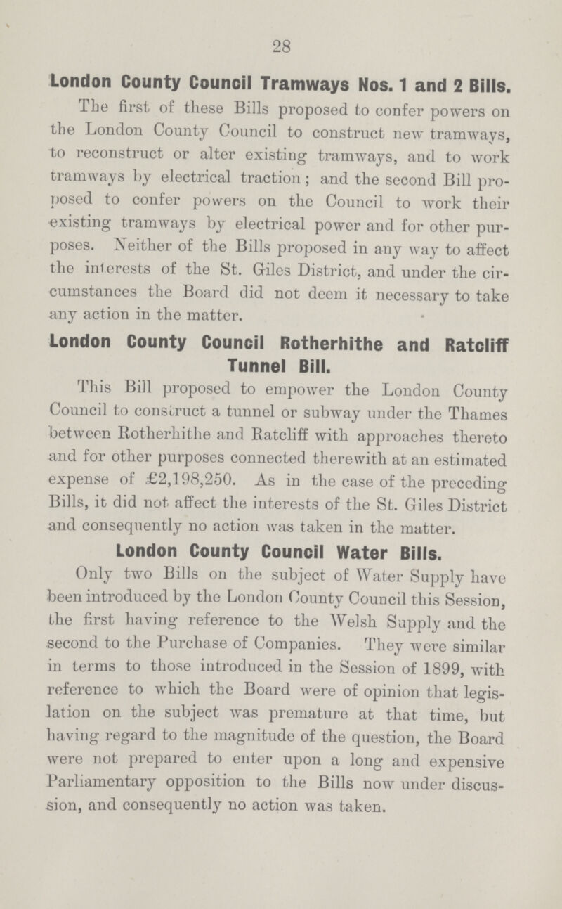 28 London County Council Tramways Nos. 1 and 2 Bills. The first of these Bills proposed to confer powers on the London County Council to construct new tramways, to reconstruct or alter existing tramways, and to work tramways by electrical traction; and the second Bill pro posed to confer powers on the Council to work their existing tramways by electrical power and for other pur poses. Neither of the Bills proposed in any way to affect the interests of the St. Giles District, and under the cir cumstances the Board did not deem it necessary to take any action in the matter. London County Council Rotherhithe and Ratcliff Tunnel Bill. This Bill proposed to empower the London County Council to construct a tunnel or subway under the Thames between Rotherhithe and Ratcliff with approaches thereto and for other purposes connected therewith at an estimated expense of £2,198,250. As in the case of the preceding Bills, it did not. affect the interests of the St. Giles District and consequently no action was taken in the matter. London County Council Water Bills. Only two Bills on the subject of Water Supply have been introduced by the London County Council this Session, the first having reference to the Welsh Supply and the second to the Purchase of Companies. They were similar in terms to those introduced in the Session of 1899, with reference to which the Board were of opinion that legis lation on the subject was premature at that time, but having regard to the magnitude of the question, the Board were not prepared to enter upon a long and expensive Parliamentary opposition to the Bills now under discus sion, and consequently no action was taken.