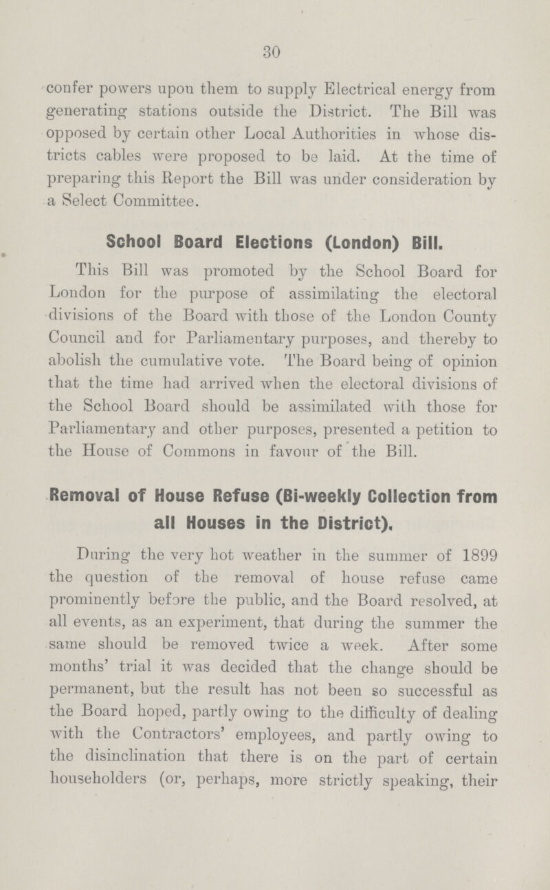 30 confer powers upon them to supply Electrical energy from generating stations outside the District. The Bill was opposed by certain other Local Authorities in whose dis tricts cables were proposed to be laid. At the time of preparing this Report the Bill was under consideration by a Select Committee. School Board Elections (London) Bill. This Bill was promoted by the School Board for London for the purpose of assimilating the electoral divisions of the Board with those of the London County Council and for Parliamentary purposes, and thereby to abolish the cumulative vote. The Board being of opinion that the time had arrived when the electoral divisions of the School Board should be assimilated with those for Parliamentary and other purposes, presented a petition to the House of Commons in favour of the Bill. Removal of House Refuse (Bi-weekly Collection from all Houses in the District). During the very hot weather in the summer of 1899 the question of the removal of house refuse came prominently before the public, and the Board resolved, at all events, as an experiment, that during the summer the same should be removed twice a week. After some months' trial it was decided that the change should be permanent, but the result has not been so successful as the Board hoped, partly owing to the difficulty of dealing with the Contractors' employees, and partly owing to the disinclination that there is on the part of certain householders (or, perhaps, more strictly speaking, their