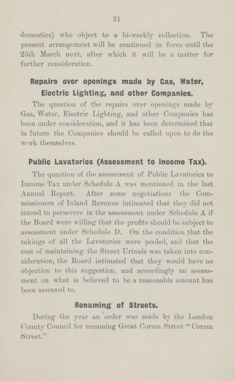 31 domestics) who object to a bi-weekly collection. The present arrangement will be continued in force until the 25th March next, after which it will be a matter for further consideration. Repairs over openings made by Gas, Water, Electric Lighting, and other Companies. The question of the repairs over openings made by Gas, Water, Electric Lighting, and other Companies has been under consideration, and it has been determined that in future the Companies should be called upon to do the work themselves. Public Lavatories (Assessment to Income Tax). The question of the assessment of Public Lavatories to Income Tax under Schedule A was mentioned in the last Annual Report. After some negotiations the Com missioners of Inland Revenue intimated that they did not intend to persevere in the assessment under Schedule A if the Board were willing that the profits should be subject to assessment under Schedule D. On the condition that the takings of all the Lavatories were pooled, and that the cost of maintaining the Street Urinals was taken into con sideration, the Board intimated that they would have no objection to this suggestion, and accordingly an assess ment on what is believed to be a reasonable amount has been assented to. Renaming of Streets. During the year an order was made by the London County Council for renaming Great Coram Street Coram Street.