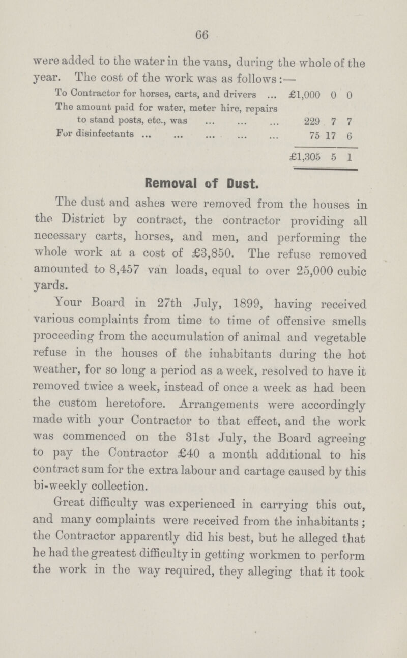 G6 were added to the water in the vans, during the whole of the year. The cost of the work was as follows:— To Contractor for horses, carts, and drivers £1,000 0 0 The amount paid for water, meter hire, repairs to stand posts, etc., was 229 7 7 For disinfectants 75 17 6 £1,305 5 1 Removal of Dust. The dust and ashes were removed from the houses in the District by contract, the contractor providing all necessary carts, horses, and men, and performing the whole work at a cost of £3,850. The refuse removed amounted to 8,457 van loads, equal to over 25,000 cubic yards. Your Board in 27th July, 1899, having received various complaints from time to time of offensive smells proceeding from the accumulation of animal and vegetable refuse in the houses of the inhabitants during the hot weather, for so long a period as a week, resolved to have it removed twice a week, instead of once a week as had been the custom heretofore. Arrangements were accordingly made with your Contractor to that effect, and the work was commenced on the 31st July, the Board agreeing to pay the Contractor £40 a month additional to his contract sum for the extra labour and cartage caused by this bi-weekly collection. Great difficulty was experienced in carrying this out, and many complaints were received from the inhabitants ; the Contractor apparently did his best, but he alleged that he had the greatest difficulty in getting workmen to perform the work in the way required, they alleging that it took