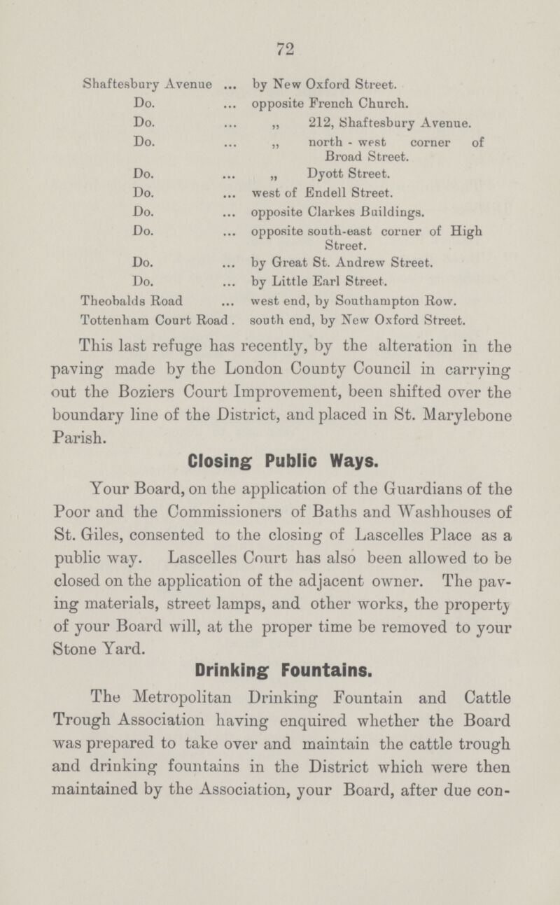 72 Shaftesbury Avenue ... by New Oxford Street. Do. opposite French Church. Do. „ 212, Shaftesbury Avenue. Do. „ north - west corner of Broad Street. Do. „ Dyott Street. Do. west of Endell Street. Do. opposite Clarkes Buildings. Do. opposite south-east corner of High Street. Do. by Great St. Andrew Street. Do. by Little Earl Street. Theobalds Road west end, by Southampton Row. Tottenham Court Road . south end, by New Oxford Street. This last refuge has recently, by the alteration in the paving made by the London County Council in carrying out the Boziers Court Improvement, been shifted over the boundary line of the District, and placed in St. Marylebone Parish. Your Board, on the application of the Guardians of the Poor and the Commissioners of Baths and Washhouses of St. Giles, consented to the closing of Lascelles Place as a public way. Lascelles Court has also been allowed to be closed on the application of the adjacent owner. The pav ing materials, street lamps, and other works, the property of your Board will, at the proper time be removed to your Stone Yard. The Metropolitan Drinking Fountain and Cattle Trough Association having enquired whether the Board was prepared to take over and maintain the cattle trough and drinking fountains in the District which were then maintained by the Association, your Board, after due con¬ Closing Public Ways. Drinking Fountains.