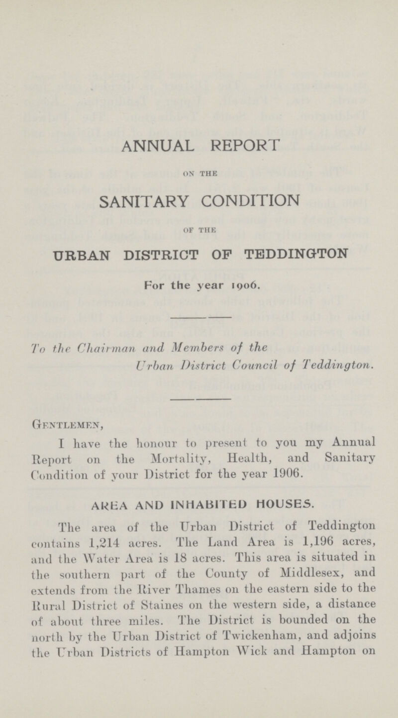 ANNUAL REPORT ON THE SANITARY CONDITION OF THE URBAN DISTRICT OP TEDDINGTON For the year 1906. To the Chairman and, Members of the Urban District Council of Teddington. Gentlemen, I have the honour to present to you my Annual Report on the Mortality, Health, and Sanitary Condition of your District for the year 1906. AREA AND INHABITED HOUSES. The area of the Urban District of Teddington contains 1,214 acres. The Land Area is 1,196 acres, and the Water Area is 18 acres. This area is situated in the southern part of the County of Middlesex, and extends from the River Thames on the eastern side to the Rural District of Staines on the western side, a distance of about three miles. The District is bounded on the north by the Urban District of Twickenham, and adjoins the Urban Districts of Hampton Wick and Hampton on