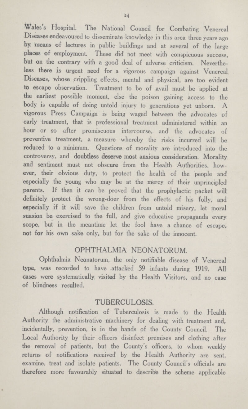 24 Wales's Hospital. The National Council for Combating Venereal Diseases endeavoured to disseminate knowledge in this area three years ago by means of lectures in public buildings and at several of the large places of employment. These did not meet with conspicuous success, but on the contrary with a good deal of adverse criticism. Neverthe less there is urgent need for a vigorous campaign against Venereal Diseases, whose crippling effects, mental and physical, are too evident to escape observation. Treatment to be of avail must be applied at the earliest possible moment, else the poison gaining access to the body is capable of doing untold injury to generations yet unborn. A vigorous Press Campaign is being waged between the advocates of early treatment, that is professional treatment administered within an hour or so after promiscuous intercourse, and the advocates of preventive treatment, a measure whereby the risks incurred will be reduced to a minimum. Questions of morality are introduced into the controversy, and doubtless deserve most anxious consideration. Morality and sentiment must not obscure from the Health Authorities, how ever, their obvious duty, to protect the health of the people and1 especially the young who may be at the mercy of their unprincipled1 parents. If then it can be proved that the prophylactic packet will definitely protect the wrong-doer from the effects of his folly, and especially if it will save the children from untold misery, let moral suasion be exercised to the full, and give educative propaganda every scope, but in the meantime let the fool have a chance of escape, not for his own sake only, but for the sake of the innocent. OPHTHALMIA NEONATORUM. Ophthalmia Neonatorum, the only notifiable disease of Venereal type, was recorded to have attacked 39 infants during 1919. All cases were systematically visited by the Health Visitors, and no case of blindness resulted. TUBERCULOSIS. Although notification of Tuberculosis is made to the Health Authority the administrative machinery for dealing with treatment and, incidentally, prevention, is in the hands of the County Council. The Local Authority by their officers disinfect premises and clothing after the removal of patients, but the County's officers, to whom weekly returns of notifications received by the Health Authority are sent, examine, treat and isolate patients. The County Council's officials are therefore more favourably situated to describe the scheme applicable