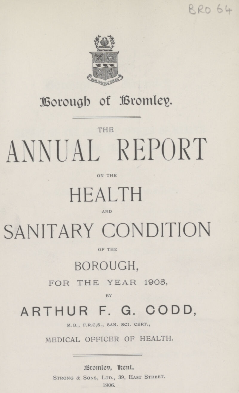 BRO 64 Borough of Bromley THE ANNUAL REPORT on the HEALTH and SANITARY CONDITION of the BOROUGH, FOR THE YEAR 1905, by ARTHUR F.G. CODD, m.b., f.r.c.s., san. sci. cert., MEDICAL OFFICER OF HEALTH. Bromley, Rent. Strong A- Sons, Ltd., 39, East Street. 1906.