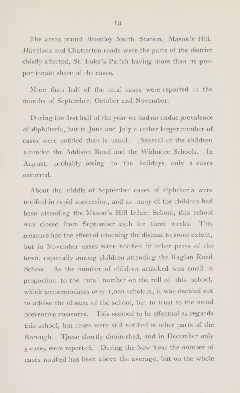 13 The areas round Bromley South Station, Mason's Hill, Havelock and Chatterton roads were the parts of the district chiefly affected, St. Luke's Parish having more than its pro portionate share of the cases. More than half of the total cases were reported in the months of September, October and November. During the first half of the year we had no undue prevalence of diphtheria, but in June and July a rather larger number of cases were notified than is usual. Several of the children attended the Addison Road and the Widmore Schools. In August, probably owing to the holidays, only 2 cases occurred. About the middle of September cases of diphtheria were notified in rapid succession, and as many of the children had been attending the Mason's Hill Infant School, this school was closed from September 25th for three weeks. This measure had the effect of checking the disease to some extent, but in November cases were notified in other parts of the town, especially among children attending the Raglan Road School. As the number of children attacked was small in proportion to the total number on the roll of this school, which accommodates over 1,000 scholars, it was decided not to advise the closure of the school, but to trust to the usual preventive measures. This seemed to be effectual as regards this school, but cases were still notified in other parts of the Borough. These shortly diminished, and in December only 5 cases were reported. During the New Year the number of cases notified has been above the average, but on the whole