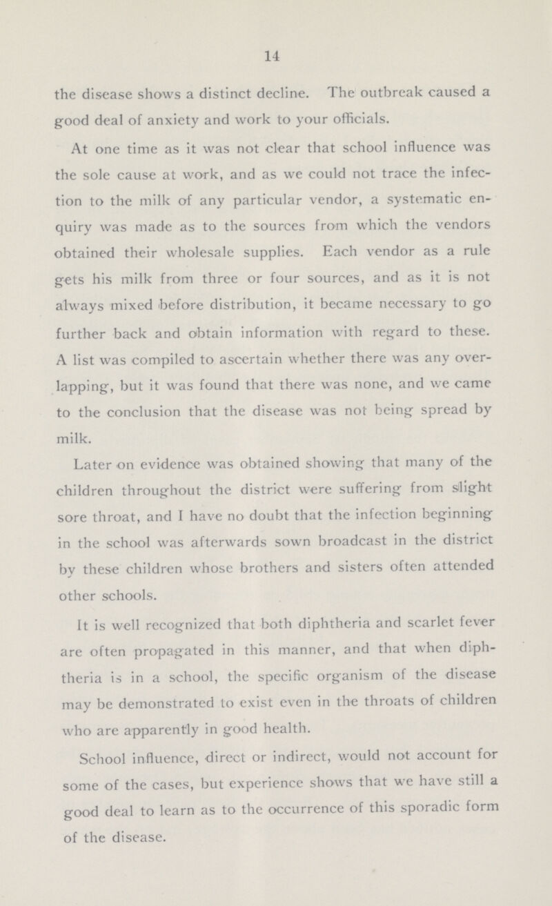 14 the disease shows a distinct decline. The outbreak caused a good deal of anxiety and work to your officials. At one time as it was not clear that school influence was the sole cause at work, and as we could not trace the infec tion to the milk of any particular vendor, a systematic en quiry was made as to the sources from which the vendors obtained their wholesale supplies. Each vendor as a rule gets his milk from three or four sources, and as it is not always mixed 'before distribution, it became necessary to go further back and obtain information with regard to these. A list was compiled to ascertain whether there was any over lapping, but it was found that there was none, and we came to the conclusion that the disease was not being spread by milk. Later on evidence was obtained showing that many of the children throughout the district were suffering from slight sore throat, and I have no doubt that the infection beginning in the school was afterwards sown broadcast in the district by these children whose brothers and sisters often attended other schools. It is well recognized that both diphtheria and scarlet fever are often propagated in this manner, and that when diph theria is in a school, the specific organism of the disease may be demonstrated to exist even in the throats of children who are apparently in good health. School influence, direct or indirect, would not account for some of the cases, but experience shows that we have still a good deal to learn as to the occurrence of this sporadic form of the disease.