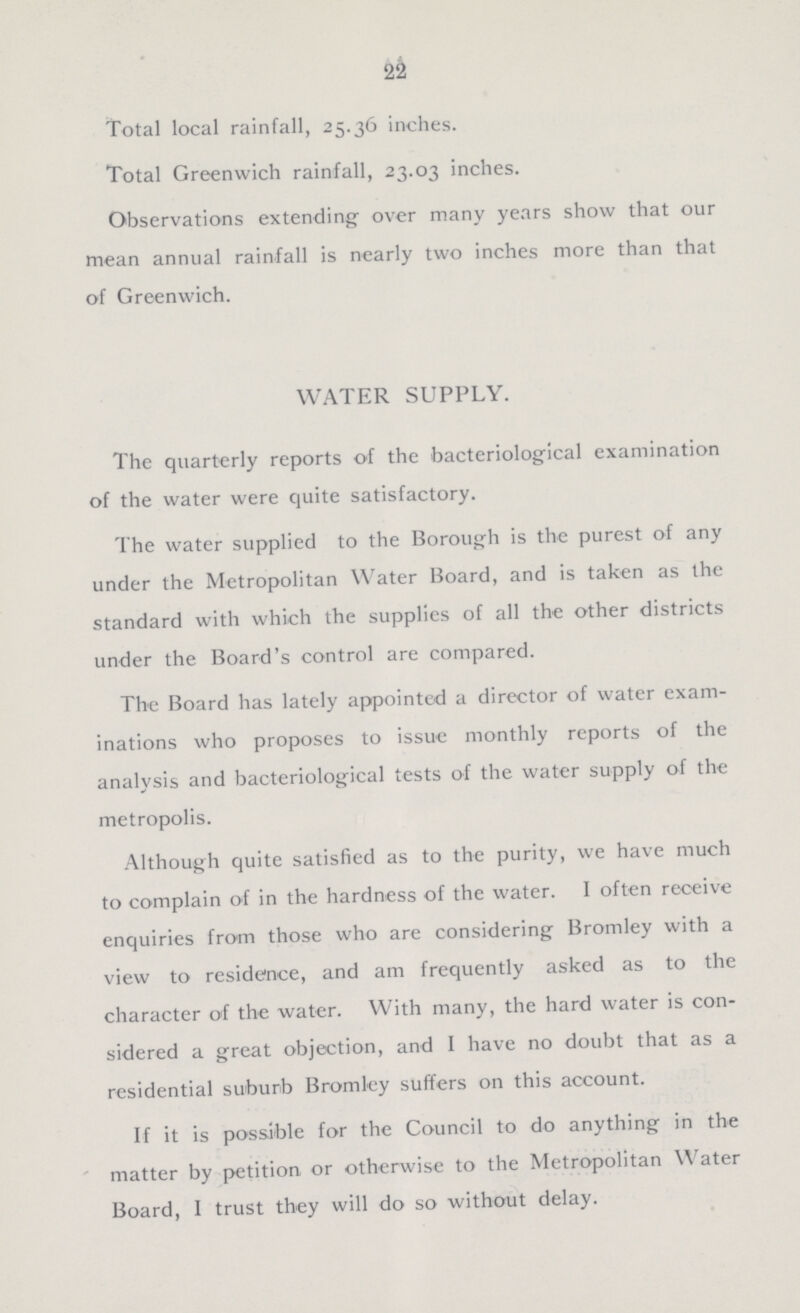 22 Total local rainfall, 25.36 inches. Total Greenwich rainfall, 23.03 inches. Observations extending over many years show that our mean annual rainfall is nearly two inches more than that of Greenwich. WATER SUPPLY. The quarterly reports of the bacteriological examination of the water were quite satisfactory. The water supplied to the Borough is the purest of any under the Metropolitan Water Board, and is taken as the standard with which the supplies of all the other districts under the Board's control are compared. The Board has lately appointed a director of water exam inations who proposes to issue monthly reports of the analysis and bacteriological tests of the water supply of the metropolis. Although quite satisfied as to the purity, we have much to complain of in the hardness of the water. I often receive enquiries from those who are considering Bromley with a view to residence, and am frequently asked as to the character of the water. With many, the hard water is con sidered a great objection, and I have no doubt that as a residential suburb Bromley suffers on this account. If it is possible for the Council to do anything in the matter by petition or otherwise to the Metropolitan Water Board, I trust they will do so without delay.