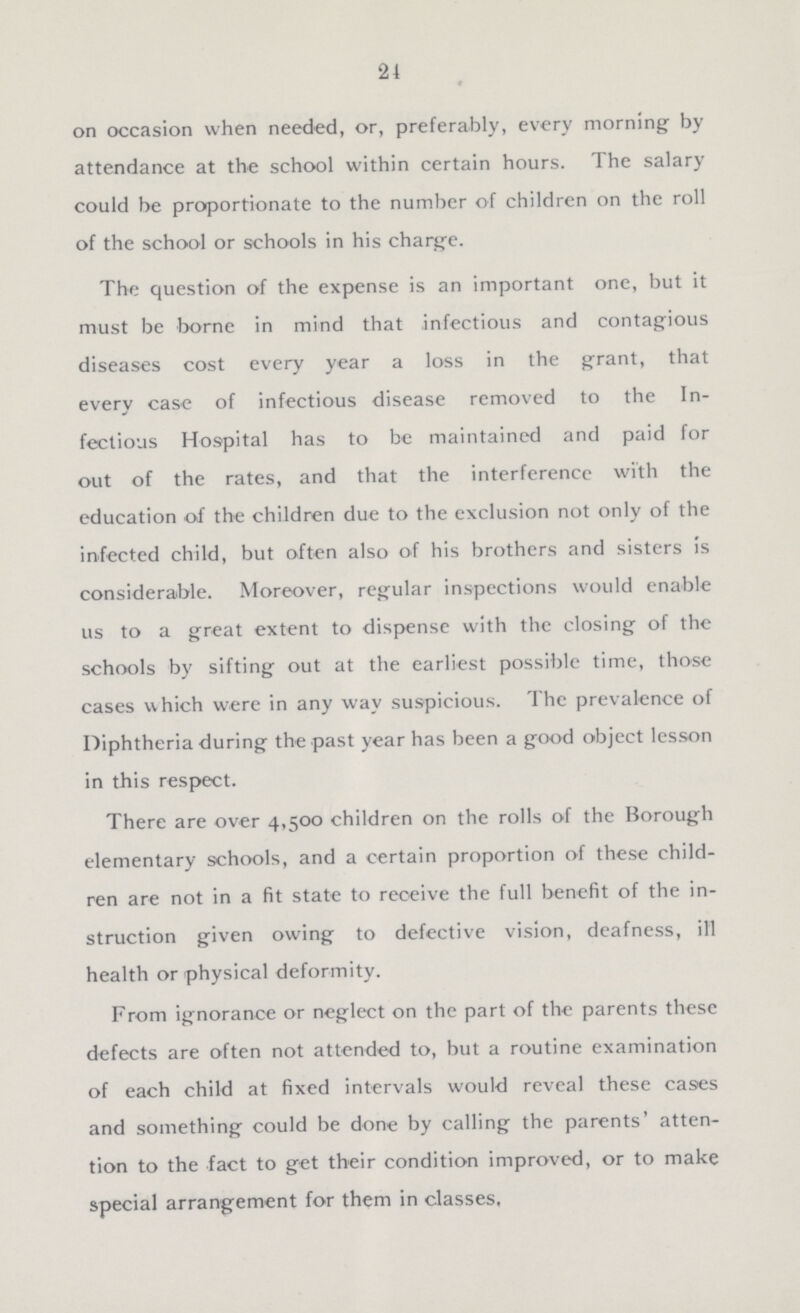 24 on occasion when needed, or, preferably, every morning by attendance at the school within certain hours. The salary could be proportionate to the number of children on the roll of the school or schools in his charge. The question of the expense is an important one, but it must be borne in mind that infectious and contagious diseases cost every year a loss in the grant, that every case of infectious disease removed to the In fectious Hospital has to be maintained and paid for out of the rates, and that the interference with the education of the children due to the exclusion not only of the infected child, but often also of his brothers and sisters is considerable. Moreover, regular inspections would enable us to a great extent to dispense with the closing of the schools by sifting out at the earliest possible time, those cases which were in any way suspicious. The prevalence of Diphtheria during the past year has been a good object lesson in this respect. There are over 4,500 children on the rolls of the Borough elementary schools, and a certain proportion of these child ren are not in a fit state to receive the full benefit of the in struction given owing to defective vision, deafness, ill health or physical deformity. From ignorance or neglect on the part of the parents these defects are often not attended to, but a routine examination of each child at fixed intervals would reveal these cases and something could be done by calling the parents' atten tion to the fact to get their condition improved, or to make special arrangement for them in classes,