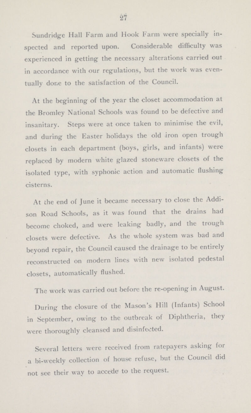 27 Sundridge Hall Farm and Hook Farm were specially in spected and reported upon. Considerable difficulty was experienced in getting the necessary alterations carried out in accordance with our regulations, but the work was even tually done to the satisfaction of the Council. At the beginning of the year the closet accommodation at the Bromley National Schools was found to be defective and insanitary. Steps were at once taken to minimise the evil, and during the Easter holidays the old iron open trough closets in each department (boys, girls, and infants) were replaced by modern white glazed stoneware closets of the isolated type, with syphon.ic action and automatic flushing cisterns. At the end of June it became necessary to close the Addi son Road Schools, as it was found that the drains had becomc choked, and were leaking badly, and the trough closets were defective. As the whole system was bad and beyond repair, the Council caused the drainage to be entirely reconstructed on modern lines with new isolated pedestal closets, automatically flushed. The work was carried out before the re-opening in August. During the closure of the Mason's Hill (Infants) School in September, owing to the outbreak of Diphtheria, they were thoroughly cleansed and disinfected. Several letters were reoei-ved from ratepayers asking for a bi-weekly collection of house refuse, but the Council did not see their way to accede to the request.
