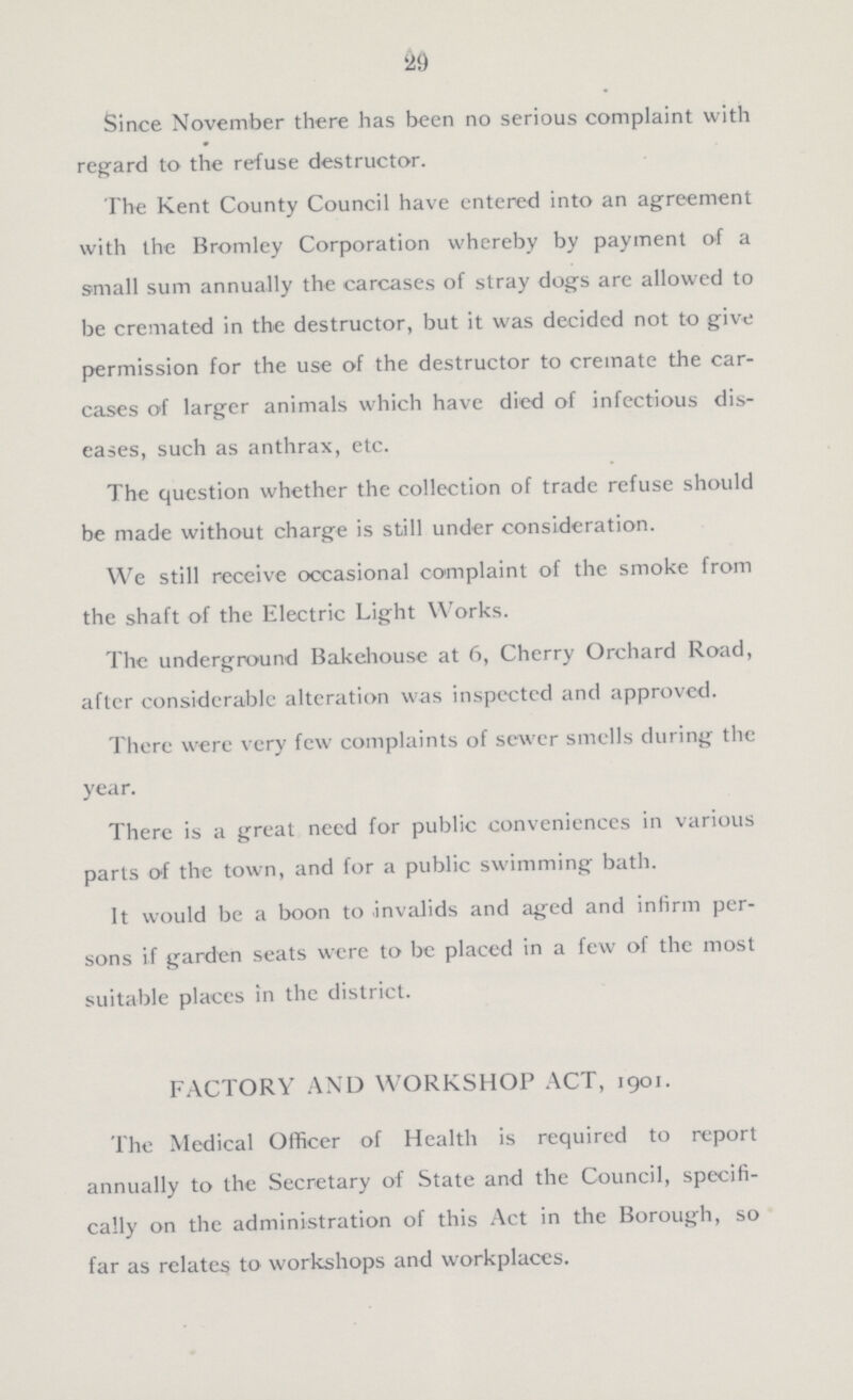 29 Since November there has been no serious complaint with regard to the refuse destructor. The Kent County Council have entered into an agreement with the Bromley Corporation whereby by payment of a small sum annually the carcases of stray dogs are allowed to be cremated in the destructor, but it was decided not to give permission for the use of the destructor to cremate the car cases of larger animals which have died of infectious dis eases, such as anthrax, etc. The question whether the collection of trade refuse should be made without charge is still under consideration. We still receive occasional complaint of the smoke from the shaft of the Electric Light Works. The underground Bakehouse at 6, Cherry Orchard Road, after considerable alteration was inspected and approved. There were very few complaints of sewer smells during the year. There is a great need for public conveniences in various parts of the town, and for a public swimming bath. It would be a boon to invalids and aged and infirm per sons if garden seats were to be placed in a few of the most suitable places in the district. FACTORY AND WORKSHOP ACT, 1901. The Medical Officer of Health is required to report annually to the Secretary of State and the Council, specifi cally on the administration of this Act in the Borough, so far as relates to workshops and workplaces.