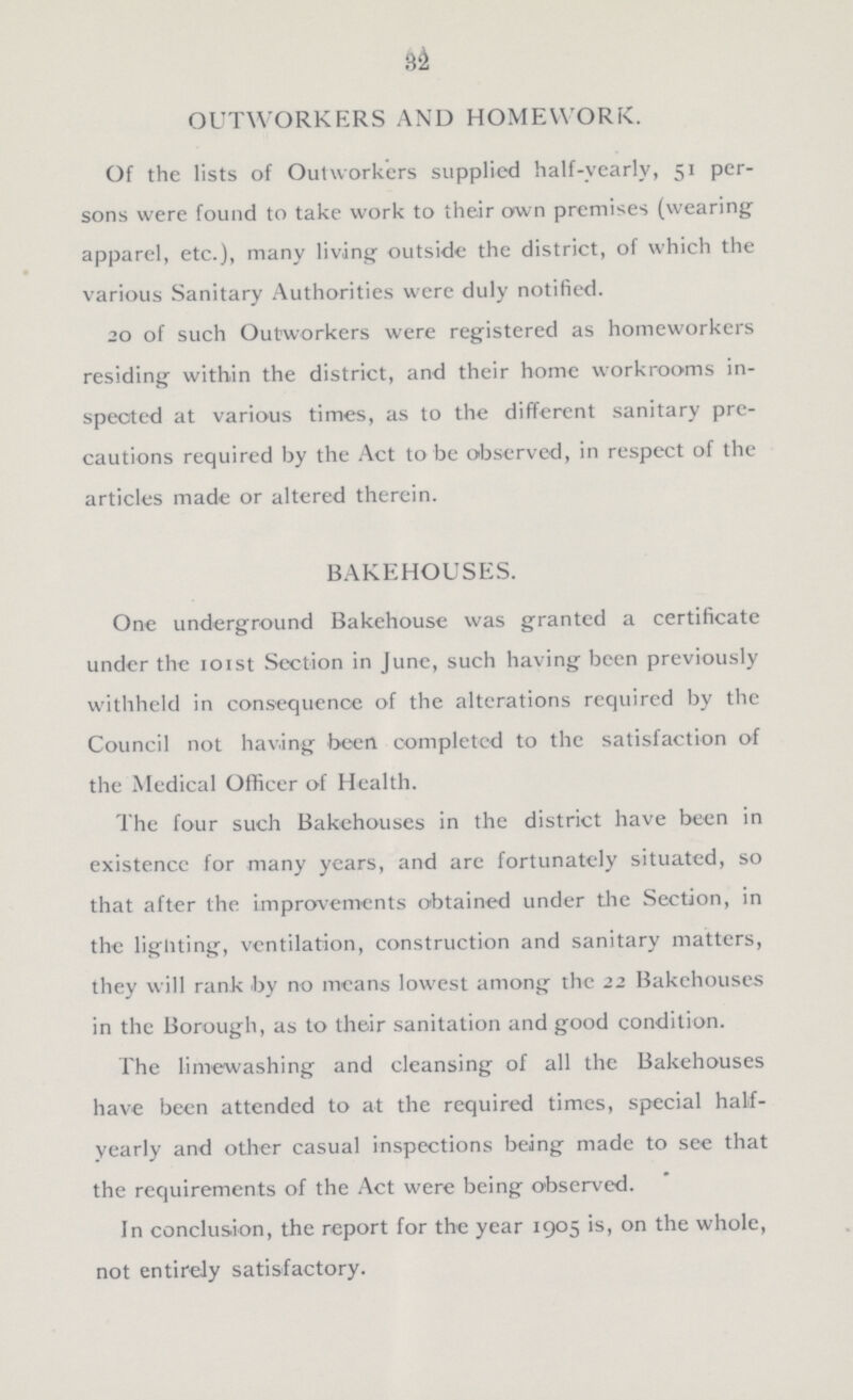 32 OUTWORKERS AND HOMEWORK. Of the lists of Outworkers supplied half-yearly, 51 per sons were found to take work to their own premises (wearing apparel, etc.), many living outside the district, of which the various Sanitary Authorities were duly notified. 20 of such Outworkers were registered as homeworkers residing within the district, and their home workrooms in spected at various times, as to the different sanitary pre cautions required by the Act to be observed, in respect of the articles made or altered therein. BAKEHOUSES. One underground Bakehouse was granted a certificate under the 101st Section in June, such having been previously withheld in consequence of the alterations required by the Council not hav.ing been completed to the satisfaction of the Medical Officer of Health. The four such Bakehouses in the district have been in existence for many years, and are fortunately situated, so that after the improvements obtained under the Section, in the ligliting, ventilation, construction and sanitary matters, they will rank by no means lowest among the 22 Bakehouses in the Borough, as to their sanitation and good condition. The limewashing and cleansing of all the Bakehouses have been attended to at the required times, special half yearly and other casual inspections being made to see that the requirements of the Act were being observed. In conclusion, the report for the year 1905 is, on the whole, not entirely satisfactory.