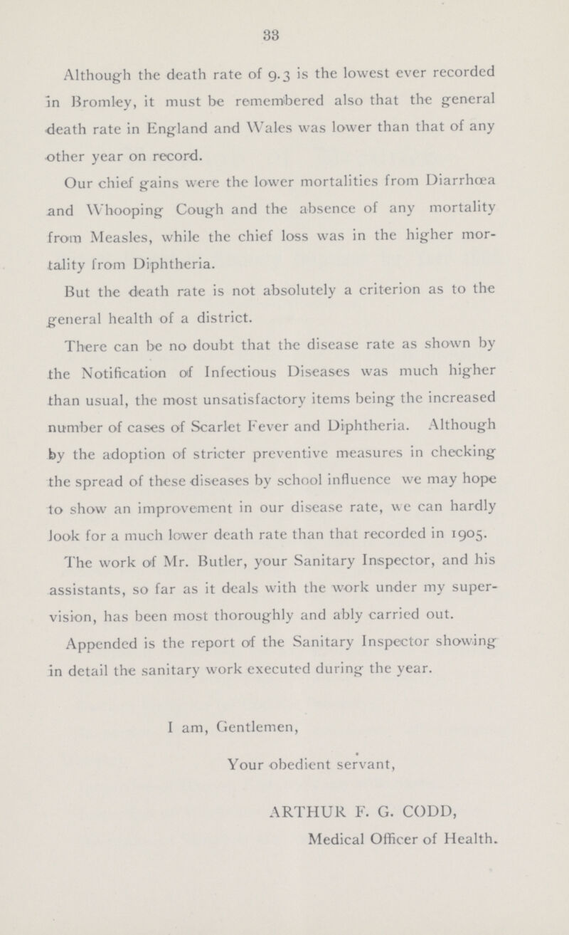33 Although the death rate of 9.3 is the lowest ever recorded In Bromley, it must be remembered also that the general death rate in England and Wales was lower than that of any other year on record. Our chief gains were the lower mortalities from Diarrhœa and Whooping Cough and the absence of any mortality from Measles, while the chief loss was in the higher mor tality from Diphtheria. But the death rate is not absolutely a criterion as to the general health of a district. There can be no doubt that the disease rate as shown by the Notification of Infectious Diseases was much higher than usual, the most unsatisfactory items being the increased number of cases of Scarlet Fever and Diphtheria. Although by the adoption of stricter preventive measures in checking the spread of these diseases by school influence we may hope to show an improvement in our disease rate, we can hardly look for a much lower death rate than that recorded in 1905. The work of Mr. Butler, your Sanitary Inspector, and his assistants, so far as it deals with the work under my super vision, has been most thoroughly and ably carried out. Appended is the report of the Sanitary Inspector showing in detail the sanitary work executed during the year. I am, Gentlemen, Your obedient servant, ARTHUR F. G. CODD, Medical Officer of Health.