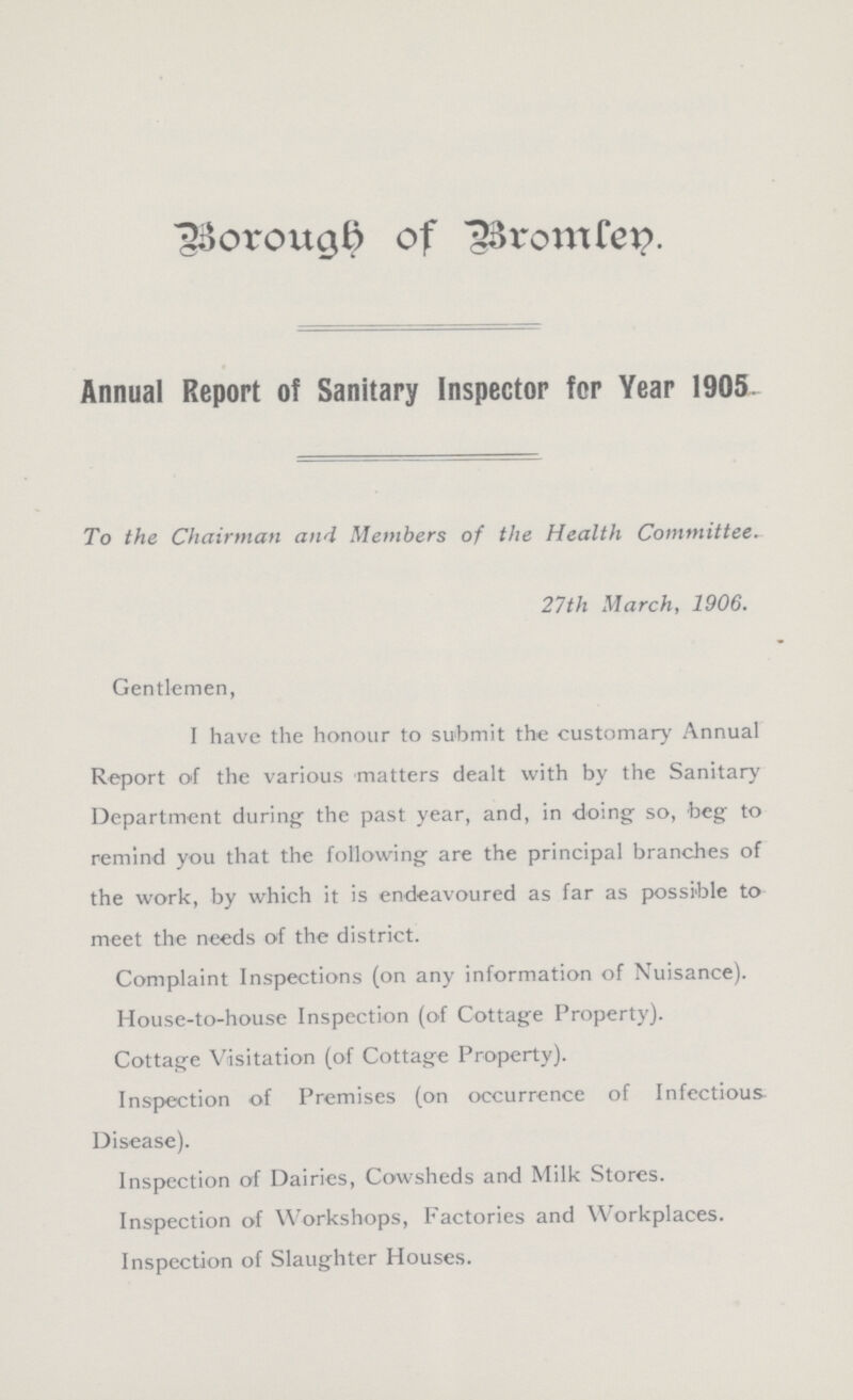 Borough of Bromlen. Annual Report of Sanitary Inspector for Year 1905. To the Chairman and Members of the Health Committee. 27th March, 1906. Gentlemen, I have the honour to submit the customary Annual Report of the various matters dealt with by the Sanitary Department during- the past year, and, in doing so, beg to remind you that the following are the principal branches of the work, by which it is endeavoured as far as possible to meet the needs of the district. Complaint Inspections (on any information of Nuisance). House-to-house Inspection (of Cottage Property). Cottage Visitation (of Cottage Property). Inspection of Premises (on occurrence of Infectious Disease). Inspection of Dairies, Cowsheds and Milk Stores. Inspection of Workshops, Factories and Workplaces. Inspection of Slaughter Houses.