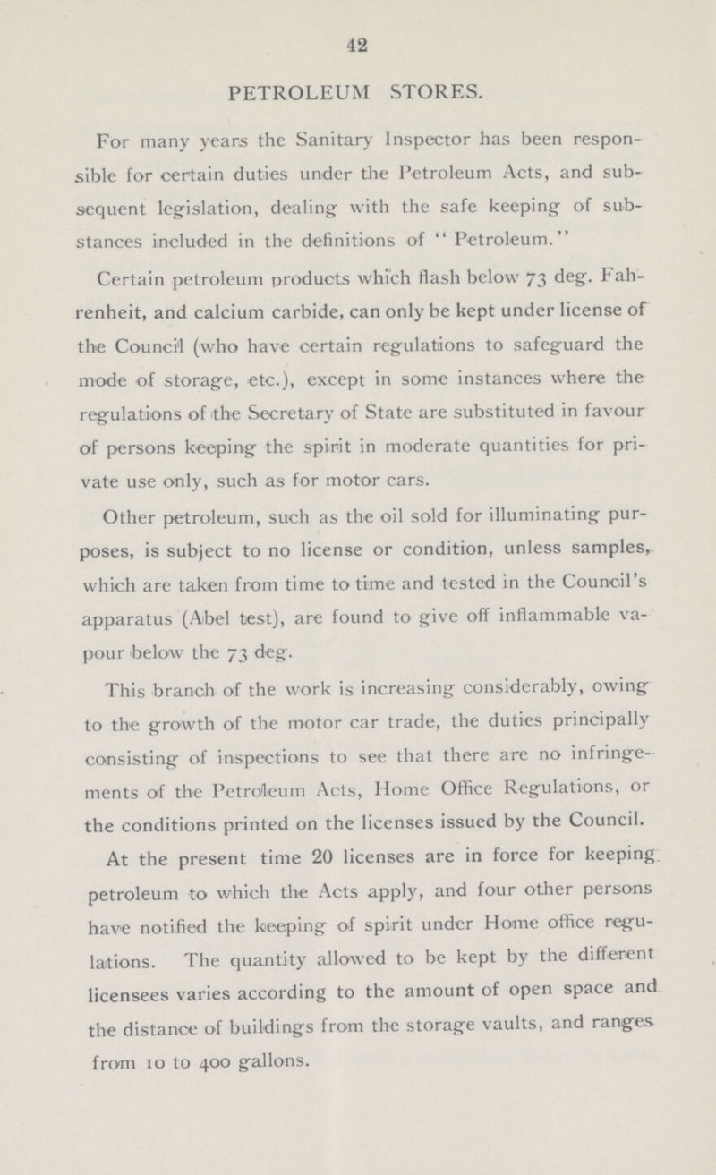 42 PETROLEUM STORES. For many years the Sanitary Inspector has been respon sible for certain duties under the Petroleum Acts, and sub sequent legislation, dealing with the safe keeping of sub stances included in the definitions of  Petroleum. Certain petroleum products which flash below 73 deg. Fah renheit, and calcium carbide, can only be kept under license of the Council (who have certain regulations to safeguard the mode of storage, etc.), except in some instances where the regulations of the Secretary of State are substituted in favour of persons keeping the spirit in moderate quantities for pri vate use only, such as for motor cars. Other petroleum, such as the oil sold for illuminating pur poses, is subject to no license or condition, unless samples, which are taken from time to time and tested in the Council's apparatus (Abel test), are found to give off inflammable va pour below the 73 deg. This branch of the work is increasing considerably, owing to the growth of the motor car trade, the duties principally consisting of inspections to see that there are no infringe ments of the Petroleum Acts, Home Office Regulations, or the conditions printed on the licenses issued by the Council. At the present time 20 licenses are in force for keeping petroleum to which the Acts apply, and four other persons have notified the keeping of spirit under Home office regu lations. The quantity allowed to be kept by the different licensees varies according to the amount of open space and the distance of buildings from the storage vaults, and ranges from 10 to 400 gallons.