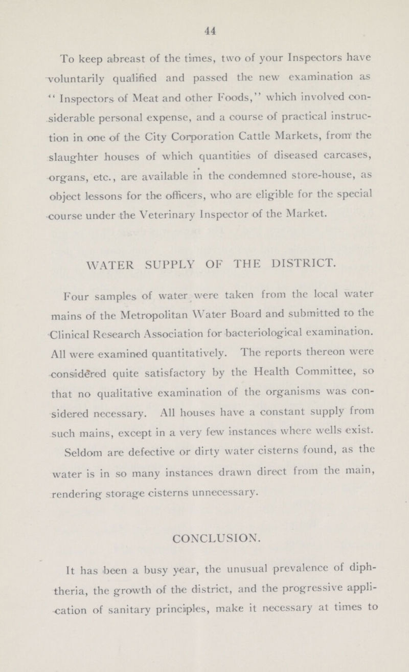 44 To keep abreast of the times, two of your Inspectors have voluntarily qualified and passed the new examination as  Inspectors of Meat and other Foods, which involved con siderable personal expense, and a course of practical instruc tion in one of the City Corporation Cattle Markets, from' the slaughter houses of which quantities of diseased carcases, organs, etc., are available in the condemned store-house, as object lessons for the officers, who are eligible for the special course under the Veterinary Inspector of the Market. WATER SUPPLY OF THE DISTRICT. Four samples of water were taken from the local water mains of the Metropolitan Water Board and submitted to the Clinical Research Association for bacteriological examination. All were examined quantitatively. The reports thereon were considered quite satisfactory by the Health Committee, so that no qualitative examination of the organisms was con sidered necessary. All houses have a constant supply from such mains, except in a very few instances where wells exist. Seldom are defective or dirty water cisterns found, as the water is in so many instances drawn direct from the main, rendering storage cisterns unnecessary. CONCLUSION. It has been a busy year, the unusual prevalence of diph theria, the growth of the district, and the progressive appli cation of sanitary principles, make it necessary at times to