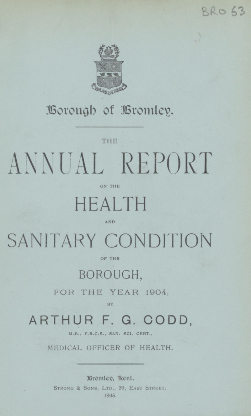 BRo 63 Brough of Bromley. THE ANNUAL REPORT on the HEALTH and SANITARY CONDITION of the BOROUGH, FOR THE YEAR 1904, by ARTHUR F. G. CODD, m.b., f.r.c.s., san. sci. cert., MEDICAL OFFICER OF HEALTH. Bromley, kent. Strong & Sons, Ltd., 39, East Street. 1905.