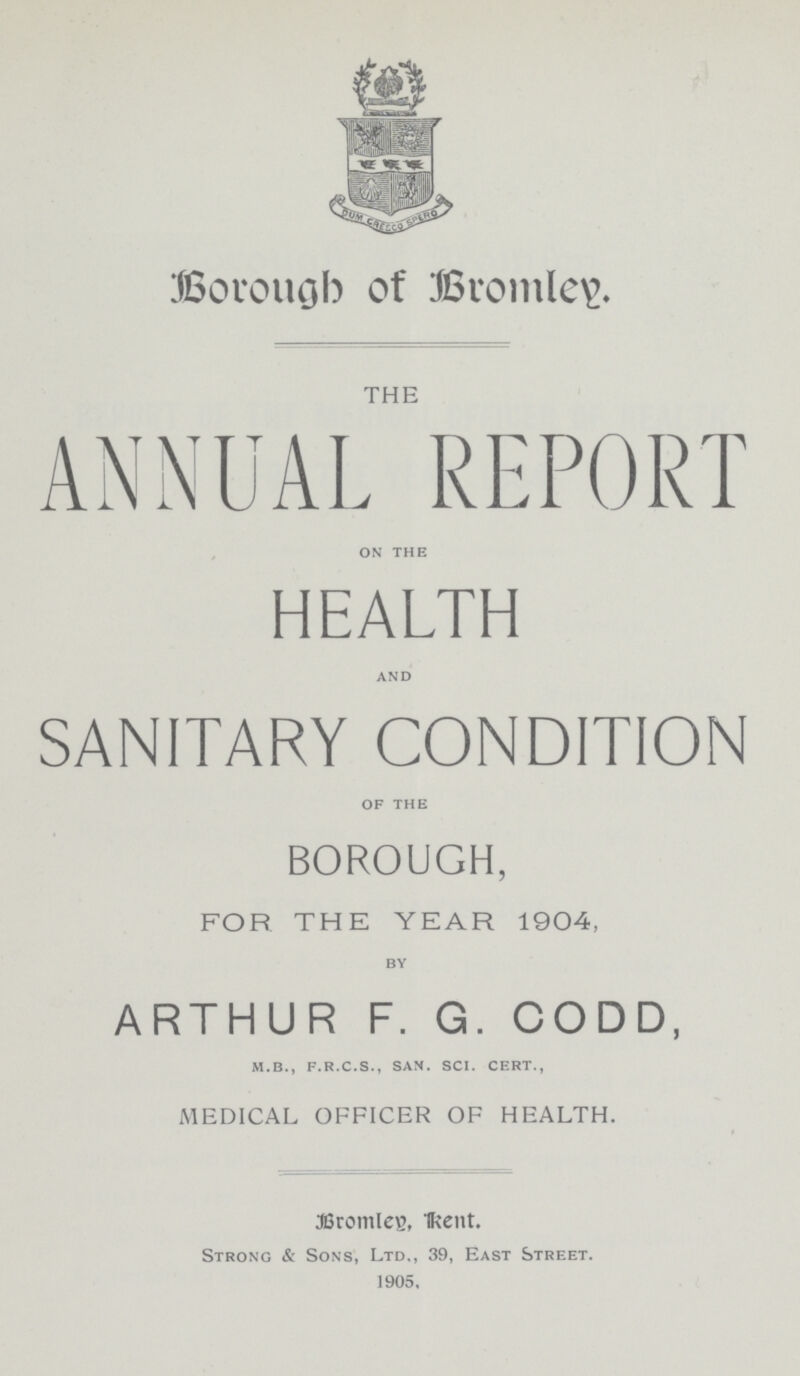 Borough of Bromley. THE ANNUAL REPORT on the HEALTH and SANITARY CONDITION of the BOROUGH, FOR THE YEAR 1904, by ARTHUR F. G. CODD, m.b., f.r.c.s., sam. sci. cert., MEDICAL OFFICER OF HEALTH. ®romlcB, H?ent. Strong & Sons, Ltd., 39, East Street. 1905.