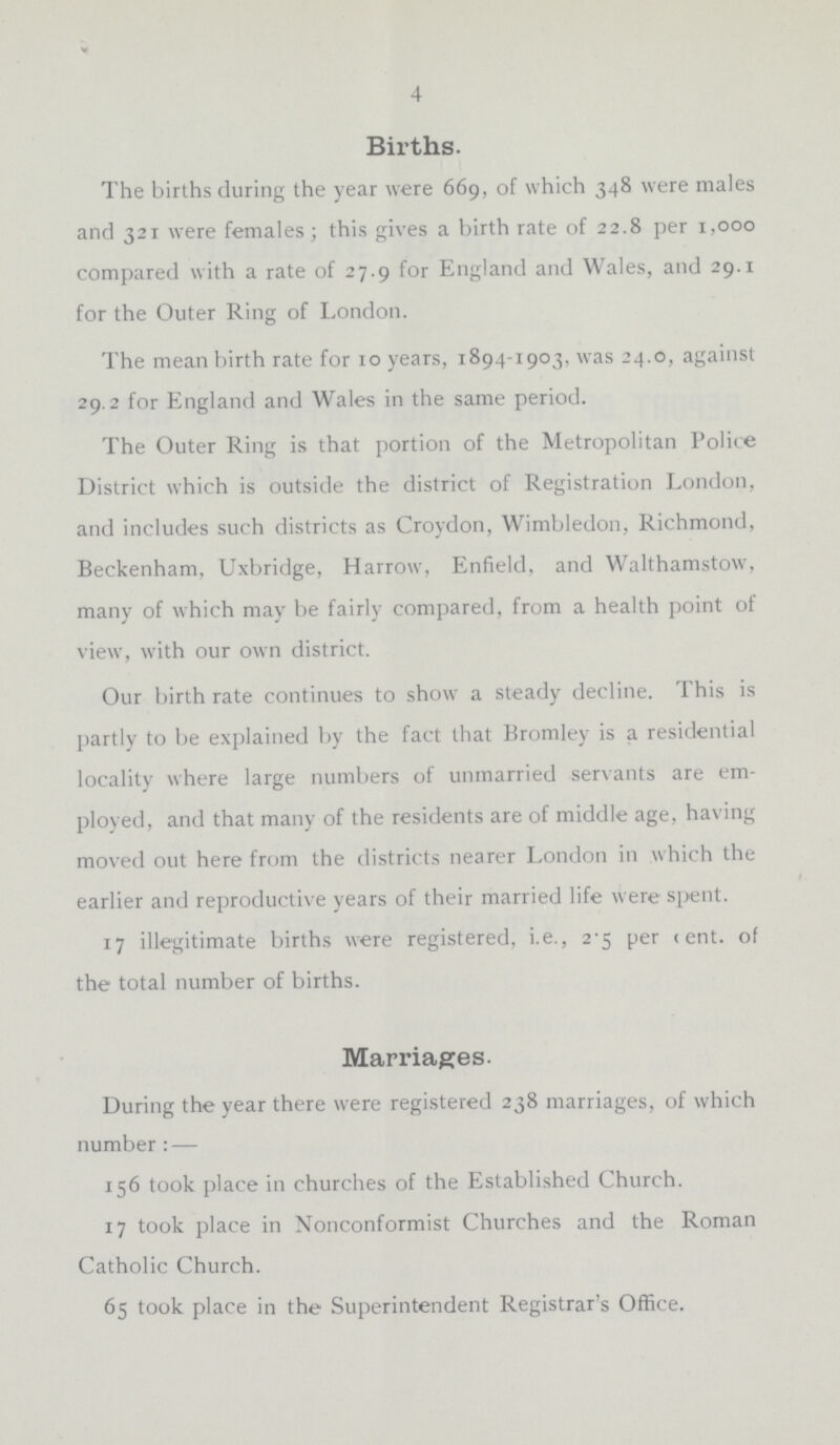 4 Births. The births during the year were 669, of which 348 were males and 321 were females; this gives a birth rate of 22.8 per 1,000 compared with a rate of 27.9 for England and Wales, and 29.1 for the Outer Ring of London. The mean birth rate for 10 years, 1894-1903, was 24.0, against 29.2 for England and Wales in the same period. The Outer Ring is that portion of the Metropolitan Police District which is outside the district of Registration London, and includes such districts as Croydon, Wimbledon, Richmond, Beckenham, Uxbridge, Harrow, Enfield, and Walthamstow, many of which may be fairly compared, from a health point of view, with our own district. Our birth rate continues to show a steady decline. This is partly to be explained by the fact that Bromley is a residential locality where large numbers of unmarried servants are em ployed, and that many of the residents are of middle age, having moved out here from the districts nearer London in which the earlier and reproductive years of their married life were spent. 17 illegitimate births were registered, i.e., 2.5 percent. of the total number of births. Marriages. During the year there were registered 238 marriages, of which number: — 156 took place in churches of the Established Church. 17 took place in Nonconformist Churches and the Roman Catholic Church. 65 took place in the Superintendent Registrar's Office.