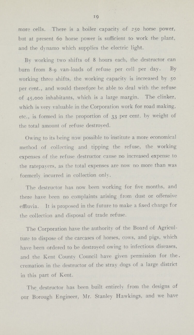 19 more cells. There is a boiler capacity of 250 horse power, but at present 60 horse power is sufficient to work the plant, and the dynamo which supplies the electric light. By working two shifts of 8 hours each, the destructor can burn from 8-9 van-loads of refuse per cell per day. By working three shifts, the working capacity is increased by 50 per cent., and would therefore be able to deal with the refuse of 45,000 inhabitants, which is a large margin. The clinker, which is very valuable in the Corporation work for road making, etc., is formed in the proportion of 33 per cent, by weight of the total amount of refuse destroyed. Owing to its being now possible to institute a more economical method of collecting and tipping the refuse, the working expenses of the refuse destructor cause no increased expense to the ratepayers, as the total expenses are now no more than was formerly incurred in collection only. The destructor has now been working for five months, and there have been no complaints arising from dust or offensive effluvia. It is proposed in the future to make a fixed charge for the collection and disposal of trade refuse. The Corporation have the authority of the Board of Agricul ture to dispose of the carcases of horses, cows, and pigs, which have been ordered to be destroyed owing to infectious diseases, and the Kent County Council have given permission for the cremation in the destructor of the stray dogs of a large district in this part of Kent. The destructor has been built entirely from the designs of our Borough Engineer, Mr. Stanley Hawkings, and we have