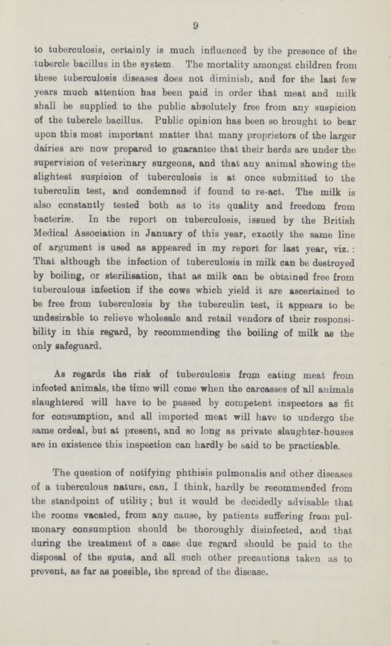 9 to tuberculosis, certainly is much influenced by the presence of the tubercle bacillus in the system The mortality amongst children from these tuberculosis diseases does not diminish, and for the last few years much attention has been paid in order that meat and milk shall be supplied to the public absolutely free from any suspicion of the tubercle bacillus. Public opinion has been so brought to bear upon this most important matter that many proprietors of the larger dairies are now prepared to guarantee that their herds are under the supervision of veterinary surgeons, and that any animal showing the slightest suspioion of tuberculosis is at once submitted to the tuberculin test, and condemned if found to re-act. The milk is also constantly tested both as to its quality and freedom from bacteriae. In the report on tuberculosis, issued by the British Medical Association in January of this year, exactly the same line of argument is used as appeared in my report for last year, viz.: That although the infection of tuberculosis in milk can be destroyed by boiling, or sterilisation, that as milk can be obtained free from tuberculous infection if the cows which yield it are ascertained to be free from tuberculosis by the tuberculin test, it appears to be undesirable to relieve wholesale and retail vendors of their responsi bility in this regard, by recommending the boiling of milk as the only safeguard. As regards the risk of tuberculosis from eating meat from infeoted animals, the time will come when the carcasses of all animals slaughtered will have to be passed by competent inspectors as fit for consumption, and all imported meat will have to undergo the same ordeal, but at present, and so long as private slaughter-houses are in existence this inspection can hardly be said to be practicable. The question of notifying phthisis pulmonalis and other diseases of a tuberculous nature, can, I think, hardly be recommended from the standpoint of utility; but it would be decidedly advisable that the rooms vacated, from any cause, by patients suffering from pul monary consumption should be thoroughly disinfected, and that during the treatment of a case due regard should be paid to the disposal of the sputa, and all such other precautions taken as to prevent, as far as possible, the spread of the disease.
