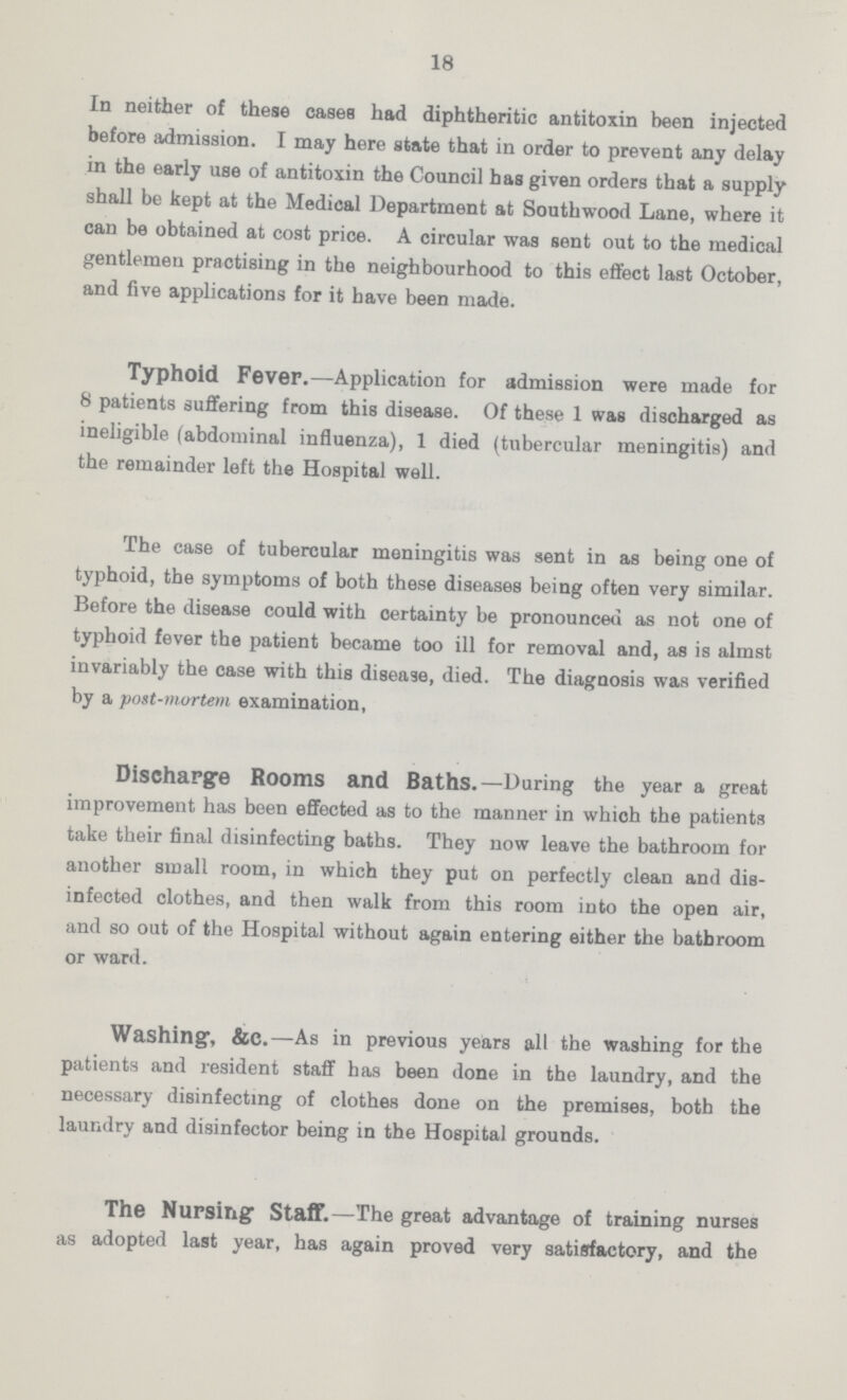 18 In neither of these cases had diphtheritic antitoxin been injected before admission. I may here state that in order to prevent any delay in the early use of antitoxin the Council has given orders that a supply shall be kept at the Medical Department at Southwood Lane, where it can be obtained at cost price. A circular was sent out to the medical gentlemen practising in the neighbourhood to this effect last October, and five applications for it have been made. Typhoid Fever.— Application for admission were made for 8 patients suffering from this disease. Of these 1 was discharged as ineligible (abdominal influenza), 1 died (tubercular meningitis) and the remainder left the Hospital well. The case of tubercular meningitis was sent in as being one of typhoid, the symptoms of both these diseases being often very similar. Before the disease could with certainty be pronounced as not one of typhoid fever the patient became too ill for removal and, as is almst invariably the case with this disease, died. The diagnosis was verified by a post-mortem examination, Discharge Rooms and Baths.— During the year a great improvement has been effected as to the manner in which the patients take their final disinfecting baths. They now leave the bathroom for another small room, in which they put on perfectly clean and dis infected clothes, and then walk from this room into the open air, and so out of the Hospital without again entering either the bathroom or ward. Washing, &C.— As in previous years all the washing for the patients and resident staff has been done in the laundry, and the necessary disinfecting of clothes done on the premises, both the laundry and disinfector being in the Hospital grounds. The Nursing staff.— The great advantage of training nurses as adopted last year, has again proved very satisfactory, and the