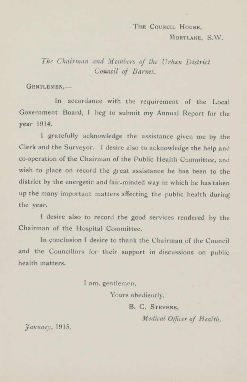 The Council House, Morti.ake, S.W. The Chairman and Members of the Urban District Council of Barnes. Gentlemen,— In accordance with the requirement of the Local Government Board, I beg to submit my Annual Report for the year 1914. 1 gratefully acknowledge the assistance given me by the Clerk and the Surveyor. I desire also to acknowledge the help and co-operation of the Chairman of the Public Health Committee, and wish to place on record the great assistance he has been to the district by the energetic and fair-minded way in which he has taken up the many important matters affecting the public health during the year. 1 desire also to record the good services rendered by the Chairman of the Hospital Committee. In conclusion I desire to thank the Chairman of the Council and the Councillors for their support in discussions on public health matters. I am, gentlemen, Yours obediently, B. C. Stevens, Medical Officer of Health. January, 1915,