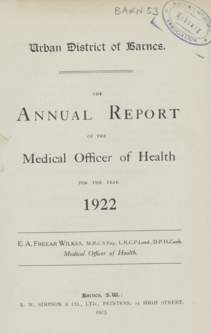 BARN 53 Urban District of Barnes. the Annual Report of the Medical Officer of Health for the year 1922 E. A. Freear Wilkes, M.K.c.s.Eng. L.R.c.p.Lond, D.p.H.Camb. Medical Officer of Health.