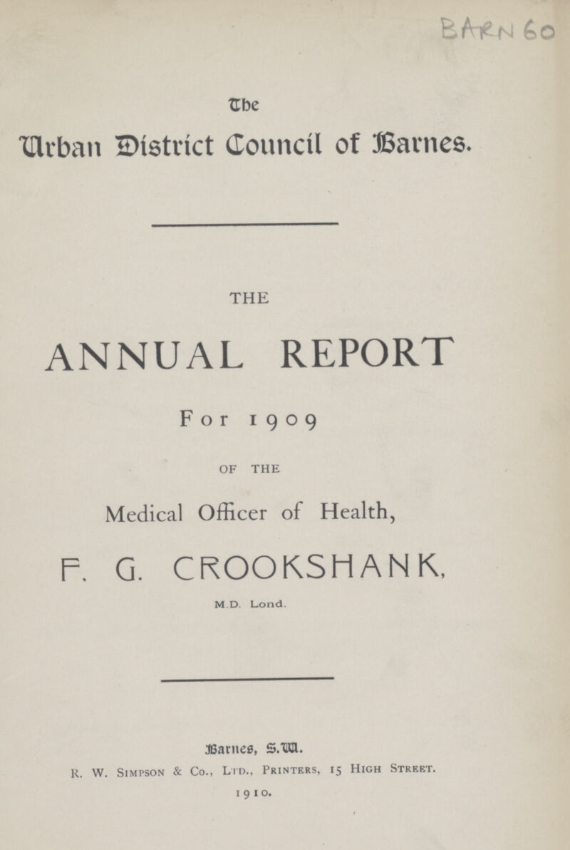 BARN 60 The Urban District Council of Barnes. the ANNUAL REPORT For 1909 OF THE Medical Officer of Health, F. G. CROOKSMANK, M.D. Lond. Barnes, S.W. R. W. Simpson & Co., Ltd., Printers, 15 High Street. 1 9 1 o.