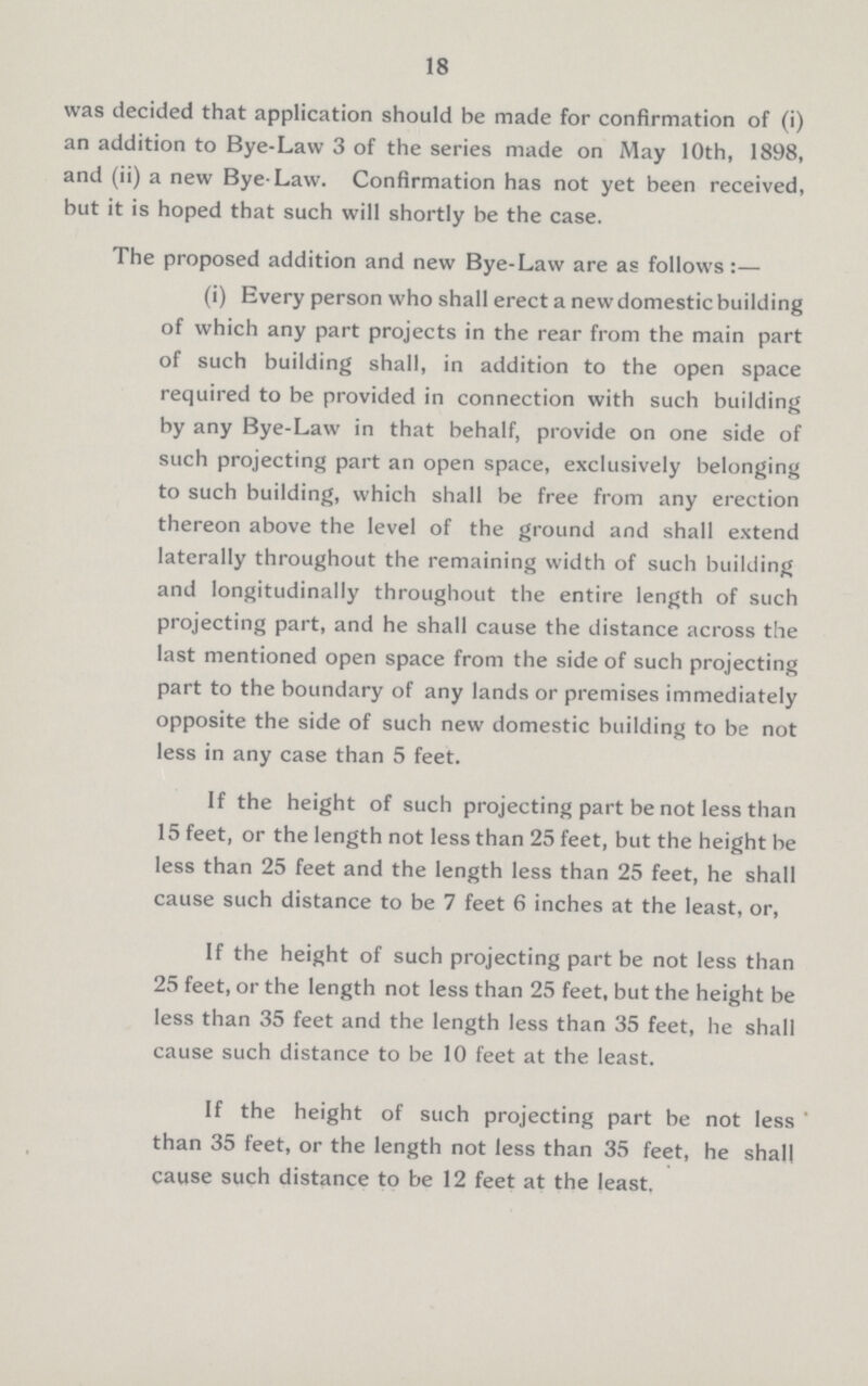 18 was decided that application should be made for confirmation of (i) an addition to Bye-Law 3 of the series made on May 10th, 1898, and (ii) a new Bye-Law. Confirmation has not yet been received, but it is hoped that such will shortly be the case. The proposed addition and new Bye-Law are as follows:— (i) Every person who shall erect a new domestic building of which any part projects in the rear from the main part of such building shall, in addition to the open space required to be provided in connection with such building by any Bye-Law in that behalf, provide on one side of such projecting part an open space, exclusively belonging to such building, which shall be free from any erection thereon above the level of the ground and shall extend laterally throughout the remaining width of such building and longitudinally throughout the entire length of such projecting part, and he shall cause the distance across the last mentioned open space from the side of such projecting part to the boundary of any lands or premises immediately opposite the side of such new domestic building to be not less in any case than 5 feet. If the height of such projecting part be not less than 15 feet, or the length not less than 25 feet, but the height be less than 25 feet and the length less than 25 feet, he shall cause such distance to be 7 feet 6 inches at the least, or, If the height of such projecting part be not less than 25 feet, or the length not less than 25 feet, but the height be less than 35 feet and the length less than 35 feet, he shall cause such distance to be 10 feet at the least. If the height of such projecting part be not less than 35 feet, or the length not less than 35 feet, he shall cause such distance to be 12 feet at the least.