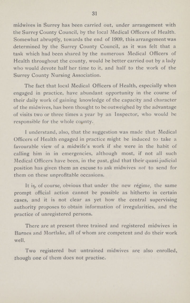 31 midwives in Surrey has been carried out, under arrangement with the Surrey County Council, by the local Medical Officers of Health. Somewhat abruptly, towards the end of 1909, this arrangement was determined by the Surrey County Council, as it was felt that a task which had been shared by the numerous Medical Officers of Health throughout the county, would be better carried out by a lady who would devote half her time to it, and half to the work of the Surrey County Nursing Association. The fact that local Medical Officers of Health, especially when engaged in practice, have abundant opportunity in the course of their daily work of gaining knowledge of the capacity and character of the midwives, has been thought to be outweighed by the advantage of visits two or three times a year by an Inspector, who would be responsible for the whole county. I understand, also, that the suggestion was made that Medical Officers of Health engaged in practice might be induced to take a favourable view of a midwife's work if she were in the habit of calling him in in emergencies, although most, if not all such Medical Officers have been, in the past, glad that their quasi-judicial position has given them an excuse to ask midwives not to send for them on these unprofitable occasions. It is, of course, obvious that under the new regime, the same prompt official action cannot be possible as hitherto in certain cases, and it is not clear as yet how the central supervising authority proposes to obtain information of irregularities, and the practice of unregistered persons. There are at present three trained and registered midwives in Barnes and Mortlake, all of whom are competent and do their work well. Two registered but untrained midwives are also enrolled, though one of them does not practise.