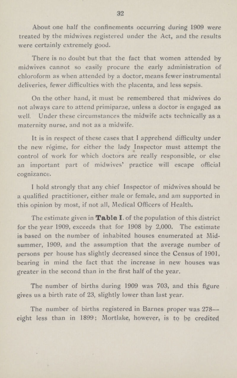 32 About one half the confinements occurring during 1909 were treated by the midvvives registered under the Act, and the results were certainly extremely good. There is no doubt but that the fact that women attended by midwives cannot so easily procure the early administration of chloroform as when attended by a doctor, means fewer instrumental deliveries, fewer difficulties with the placenta, and less sepsis. On the other hand, it must be remembered that midwives do not always care to attend primiparae, unless a doctor is engaged as well. Under these circumstances the midwife acts technically as a maternity nurse, and not as a midwife. It is in respect of these cases that I apprehend difficulty under the new regime, for either the lady Inspector must attempt the control of work for which doctors are really responsible, or else an important part of midwives' practice will escape official cognizance. I hold strongly that any chief Inspector of midwives should be a qualified practitioner, either male or female, and am supported in this opinion by most, if not all, Medical Officers of Health. The estimate given in Table I. of the population of this district for the year 1909, exceeds that for 1908 by 2,000. The estimate is based on the number of inhabited houses enumerated at Mid summer, 1909, and the assumption that the average number of persons per house has slightly decreased since the Census of 1901, bearing in mind the fact that the increase in new houses was greater in the second than in the first half of the year. The number of births during 1909 was 703, and this figure gives us a birth rate of 23, slightly lower than last year. The number of births registered in Barnes proper was 278— eight less than in 1899; Morlake, however, is to be credited