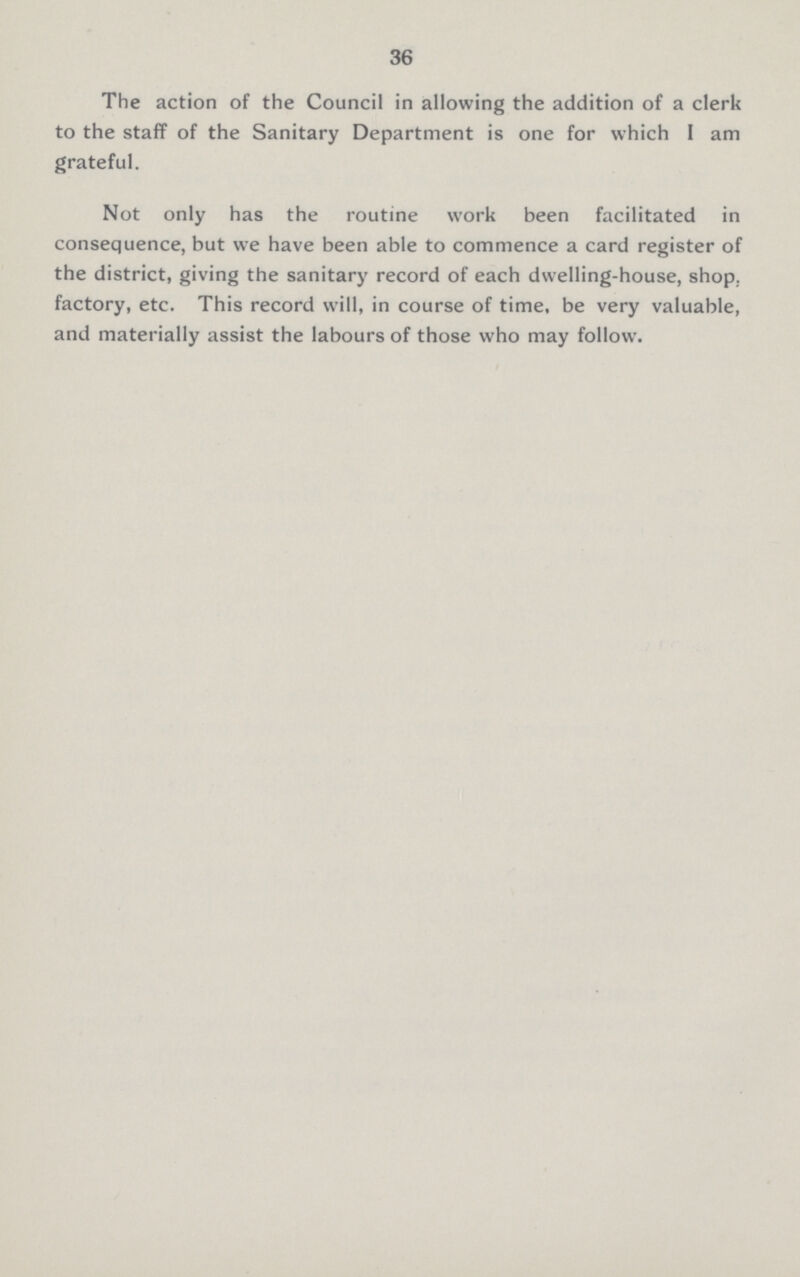 36 The action of the Council in allowing the addition of a clerk to the staff of the Sanitary Department is one for which I am grateful. Not only has the routine work been facilitated in consequence, but we have been able to commence a card register of the district, giving the sanitary record of each dwelling-house, shop, factory, etc. This record will, in course of time, be very valuable, and materially assist the labours of those who may follow.