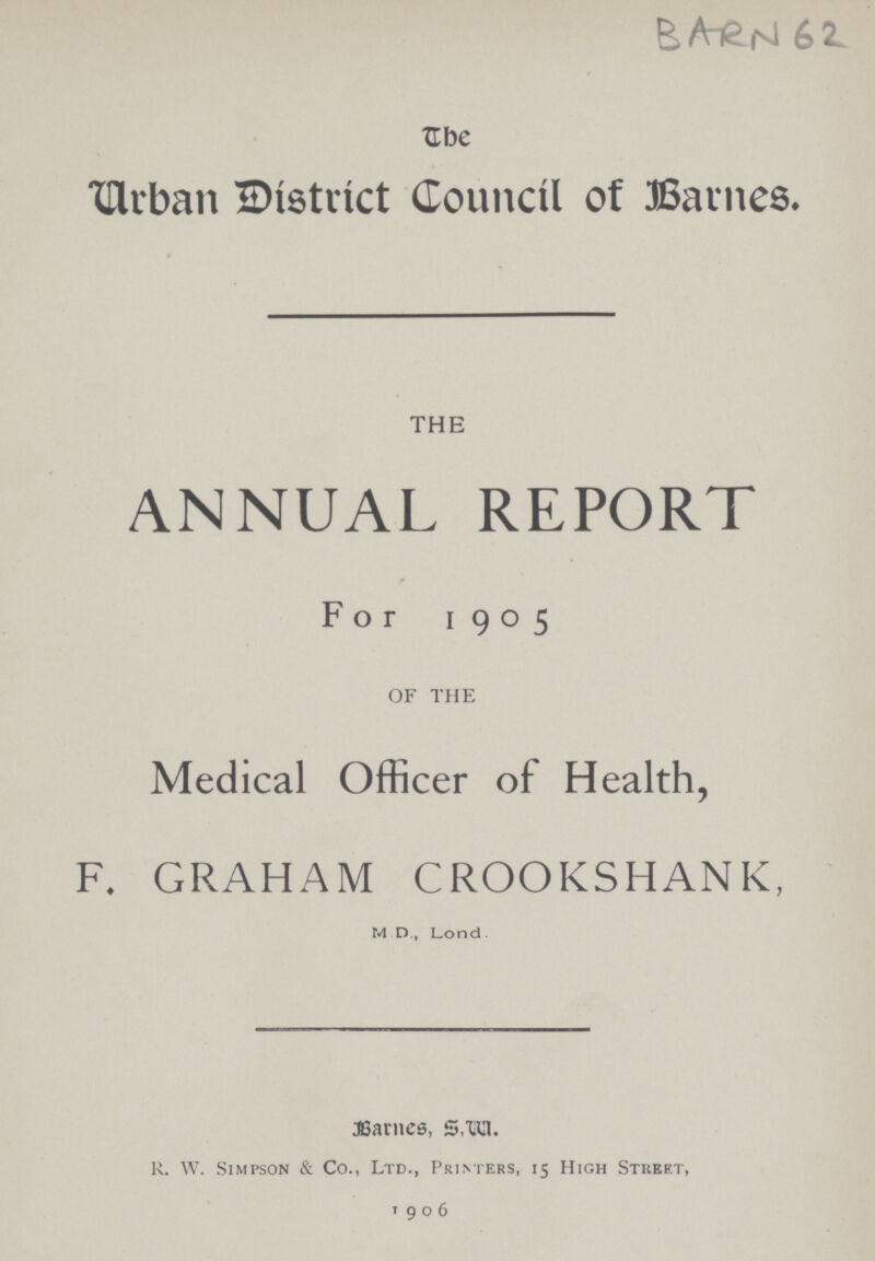 BARN 62 The Urban District Council of Barnes. THE ANNUAL REPORT For 1905 OF THE Medical Officer of Health, F. GRAHAM CROOKSHANK, M.D., Lond. Bartnes, S,W. R. W. Simpson & Co., Ltd., Printers, 15 High Street, 1906