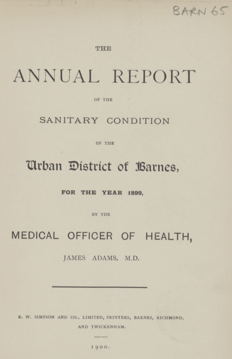 BARN 65 of the ANNUAL REPORT of the SANITARY CONDITION of the Urban District of Barnes, for the year 1899, by the MEDICAL OFFICER OF HEALTH, JAMES ADAMS, M.D. r. w. simpson and co., limited, printers, barnes, richmond, and twickenham. 1900.