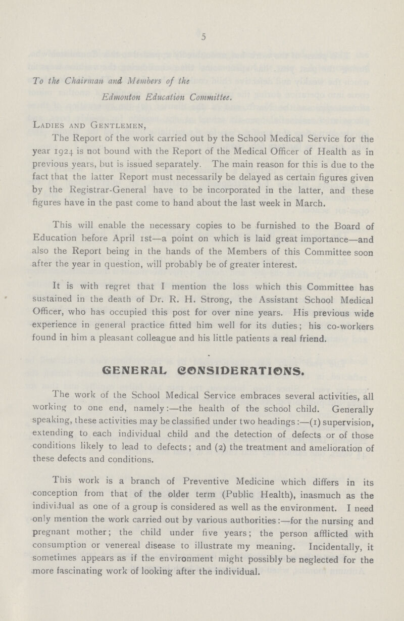 5 To the Chairman and Members of the Edmonton Education Committee. Ladies and Gentlemen, The Report of the work carried out by the School Medical Service for the year 1924 is not bound with the Report of the Medical Officer of Health as in previous years, but is issued separately. The main reason for this is due to the fact that the latter Report must necessarily be delayed as certain figures given by the Registrar-General have to be incorporated in the latter, and these figures have in the past come to hand about the last week in March. This will enable the necessary copies to be furnished to the Board of Education before April 1st—a point on which is laid great importance—and also the Report being in the hands of the Members of this Committee soon after the year in question, will probably be of greater interest. It is with regret that I mention the loss which this Committee has sustained in the death of Dr. R. H. Strong, the Assistant School Medical Officer, who has occupied this post for over nine years. His previous wide experience in general practice fitted him well for its duties; his co-workers found in him a pleasant colleague and his little patients a real friend. GENERAL CONSIDERATIONS. The work of the School Medical Service embraces several activities, all working to one end, namely:—the health of the school child. Generally speaking, these activities may be classified under two headings :—(1) supervision, extending to each individual child and the detection of defects or of those conditions likely to lead to defects; and (2) the treatment and amelioration of these defects and conditions. This work is a branch of Preventive Medicine which differs in its conception from that of the older term (Public Health), inasmuch as the individual as one of a group is considered as well as the environment. I need only mention the work carried out by various authorities:—for the nursing and pregnant mother; the child under five years; the person afflicted with consumption or venereal disease to illustrate my meaning. Incidentally, it sometimes appears as if the environment might possibly be neglected for the more fascinating work of looking after the individual.