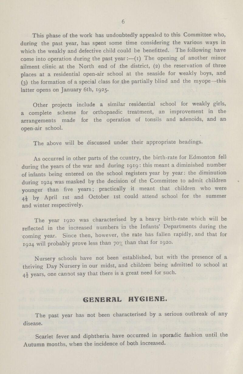 6 This phase of the work has undoubtedly appealed to this Committee who, during the past year, has spent some time considering the various ways in which the weakly and defective child could be benefitted. The following have come into operation during the past year:—(1) The opening of another minor ailment clinic at the North end of the district, (2) the reservation of three places at a residential open-air school at the seaside for weakly boys, and (3) the formation of a special class for the partially blind and the myope—this latter opens on January 6th, 1925. Other projects include a similar residential school for weakly girls, a complete scheme for orthopaedic treatment, an improvement in the arrangements made for the operation of tonsils and adenoids, and an open-air school. The above will be discussed under their appropriate headings. As occurred in other parts of the country, the birth-rate for Edmonton fell during the years of the war and during 1919: this meant a diminished number of infants being entered on the school registers year by year: the diminution during 1924 was masked by the decision of the Committee to admit children younger than five years; practically it meant that children who were 4½ by April 1st and October 1st could attend school for the summer and winter respectively. The year 1920 was characterised by a heavy birth-rate which will be reflected in the increased numbers in the Infants' Departments during the coming year. Since then, however, the rate has fallen rapidly, and that for 1924 will probably prove less than 70% than that for 1920. Nursery schools have not been established, but with the presence of a thriving Day Nursery in our midst, and children being admitted to school at 4½ years, one cannot say that there is a great need for such. GENERAL HYGIENE. The past year has not been characterised by a serious outbreak of any disease. Scarlet fever and diphtheria have occurred in sporadic fashion until the Autumn months, when the incidence of both increased.