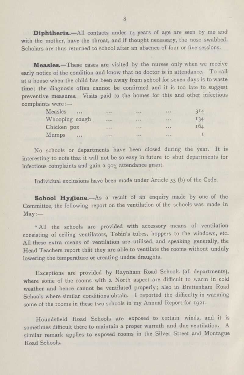 8 Diphtheria.—All contacts under 14 years of age are seen by me and with the mother, have the throat, and if thought necessary, the nose swabbed. Scholars are thus returned to school after an absence of four or five sessions. Measles.—These cases are visited by the nurses only when we receive early notice of the condition and know that no doctor is in attendance. To call at a house when the child has been away from school for seven days is to waste time; the diagnosis often cannot be confirmed and it is too late to suggest preventive measures. Visits paid to the homes for this and other infectious complaints were:— Measles ... ... ... ... 314 Whooping cough ... ... ... 134 Chicken pox ... ... ... 164 Mumps ... ... ... ... 1 No schools or departments have been closed during the year. It is interesting to note that it will not be so easy in future to shut departments for infectious complaints and gain a 90% attendance grant. Individual exclusions have been made under Article 53 (b) of the Code. School Hygiene.—As a result of an enquiry made by one of the Committee, the following report on the ventilation of the schools was made in May:—  All the schools are provided with accessory means of ventilation consisting of ceiling ventilators, Tobin's tubes, hoppers to the windows, etc. All these extra means of ventilation are utilised, and speaking generally, the Head Teachers report that they are able to ventilate the rooms without unduly lowering the temperature or creating undue draughts. Exceptions are provided by Raynham Road Schools (all departments), where some of the rooms with a North aspect are difficult to warm in cold weather and hence cannot be ventilated properly; also in Brettenham Road Schools where similar conditions obtain. I reported the difficulty in warming some of the rooms in these two schools in my Annual Report for 1921. Houndsfield Road Schools are exposed to certain winds, and it is sometimes difficult there to maintain a proper warmth and due ventilation. A similar remark applies to exposed rooms in the Silver Street and Montague Road Schools.