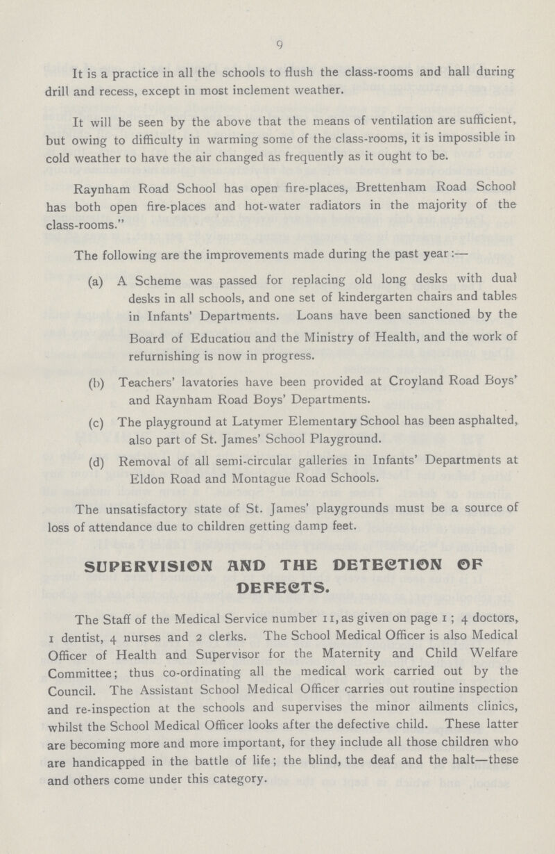 9 It is a practice in all the schools to flush the class-rooms and hall during drill and recess, except in most inclement weather. It will be seen by the above that the means of ventilation are sufficient, but owing to difficulty in warming some of the class-rooms, it is impossible in cold weather to have the air changed as frequently as it ought to be. Raynham Road School has open fire-places, Brettenham Road School has both open fire-places and hot-water radiators in the majority of the class-rooms. The following are the improvements made during the past year:— (a) A Scheme was passed for replacing old long desks with dual desks in all schools, and one set of kindergarten chairs and tables in Infants' Departments. Loans have been sanctioned by the Board of Education and the Ministry of Health, and the work of refurnishing is now in progress. (b) Teachers' lavatories have been provided at Croyland Road Boys' and Raynham Road Boys' Departments. (c) The playground at Latymer Elementary School has been asphalted, also part of St. James' School Playground. (d) Removal of all semi-circular galleries in Infants' Departments at Eldon Road and Montague Road Schools. The unsatisfactory state of St. James' playgrounds must be a source of loss of attendance due to children getting damp feet. SUPERVISION AND THE DETECTION OF DEFECTS. The Staff of the Medical Service number 11,as given on page 1 ; 4 doctors, 1 dentist, 4 nurses and 2 clerks. The School Medical Officer is also Medical Officer of Health and Supervisor for the Maternity and Child Welfare Committee; thus co-ordinating all the medical work carried out by the Council. The Assistant School Medical Officer carries out routine inspection and re-inspection at the schools and supervises the minor ailments clinics, whilst the School Medical Officer looks after the defective child. These latter are becoming more and more important, for they include all those children who are handicapped in the battle of life; the blind, the deaf and the halt—these and others come under this category.