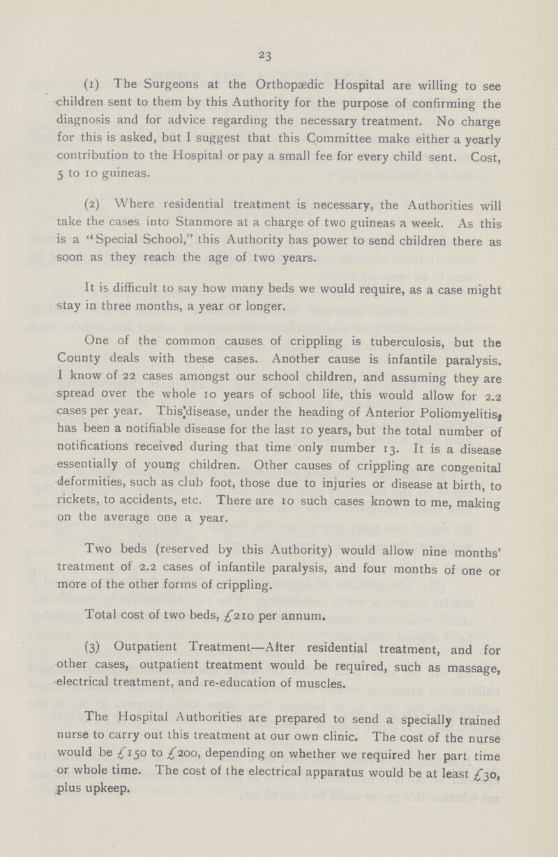 23 (1) The Surgeons at the Orthopaedic Hospital are willing to see children sent to them by this Authority for the purpose of confirming the diagnosis and for advice regarding the necessary treatment. No charge for this is asked, but I suggest that this Committee make either a yearly contribution to the Hospital or pay a small fee for every child sent. Cost, 5 to 10 guineas. (2) Where residential treatment is necessary, the Authorities will take the cases into Stanmore at a charge of two guineas a week. As this is a Special School, this Authority has power to send children there as soon as they reach the age of two years. It is difficult to say how many beds we would require, as a case might stay in three months, a year or longer. One of the common causes of crippling is tuberculosis, but the County deals with these cases. Another cause is infantile paralysis. I know of 22 cases amongst our school children, and assuming they are spread over the whole 10 years of school life, this would allow for 2.2 cases per year. This:disease, under the heading of Anterior Poliomyelitisi has been a notifiable disease for the last 10 years, but the total number of notifications received during that time only number 13. It is a disease essentially of young children. Other causes of crippling are congenital deformities, such as club foot, those due to injuries or disease at birth, to rickets, to accidents, etc. There are 10 such cases known to me, making on the average one a year. Two beds (reserved by this Authority) would allow nine months' treatment of 2.2 cases of infantile paralysis, and four months of one or more of the other forms of crippling. Total cost of two beds, ^210 per annum. (3) Outpatient Treatment—After residential treatment, and for other cases, outpatient treatment would be required, such as massage, electrical treatment, and re-education of muscles. The Hospital Authorities are prepared to send a specially trained nurse to carry out this treatment at our own clinic. The cost of the nurse would be {150 to £200, depending on whether we required her part time or whole time. The cost of the electrical apparatus would be at least £30, plus upkeep.