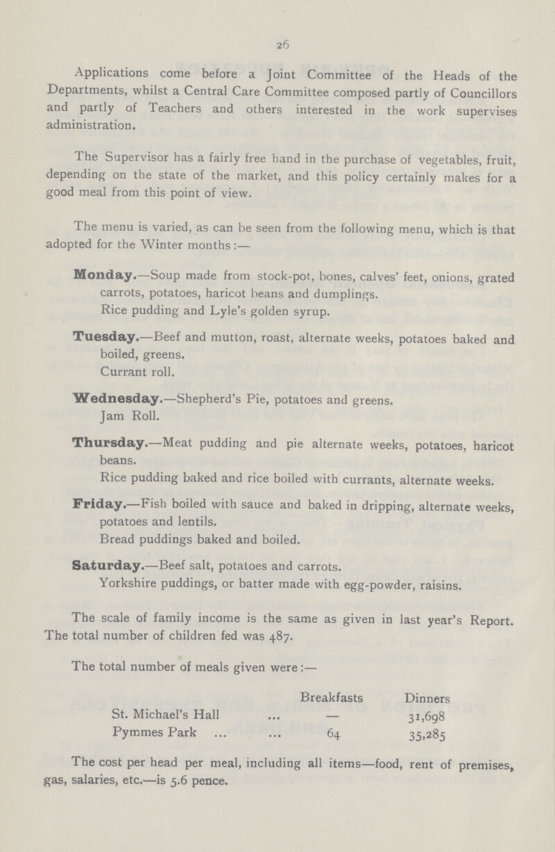 26 Applications come before a Joint Committee of the Heads of the Departments, whilst a Central Care Committee composed partly of Councillors and partly of Teachers and others interested in the work supervises administration. The Supervisor has a fairly free hand in the purchase of vegetables, fruit, depending on the state of the market, and this policy certainly makes for a good meal from this point of view. The menu is varied, as can be seen from the following menu, which is that adopted for the Winter months:— Monday.—Soup made from stock-pot, bones, calves' feet, onions, grated carrots, potatoes, haricot beans and dumplings. Rice pudding and Lyle's golden syrup. Tuesday.—Beef and mutton, roast, alternate weeks, potatoes baked and boiled, greens. Currant roll. Wednesday.—Shepherd's Pie, potatoes and greens. Jam Roll. Thursday.—Meat pudding and pie alternate weeks, potatoes, haricot beans. Rice pudding baked and rice boiled with currants, alternate weeks. Friday.—Fish boiled with sauce and baked in dripping, alternate weeks, potatoes and lentils. Bread puddings baked and boiled. Saturday.—Beef salt, potatoes and carrots. Yorkshire puddings, or batter made with egg-powder, raisins. The scale of family income is the same as given in last year's Report. The total number of children fed was 487. The total number of meals given were:— Breakfasts Dinners St. Michael's Hall — 31,698 Pymmes Park 64 35,285 The cost per head per meal, including all items—food, rent of premises, gas, salaries, etc.—is 5.6 pence.