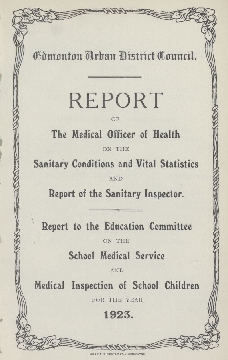 Edmonton Urban District Council. REPORT OF The Medical Officer of Health ON THE Sanitary Conditions and Vital Statistics AND Report of the Sanitary Inspector. Report to the Education Committee ON THE School Medical Service AND Medical Inspection of School Children FOR THE YEAR 1923. JOLLY THE PRINTER (T. U.) EDMONTON.