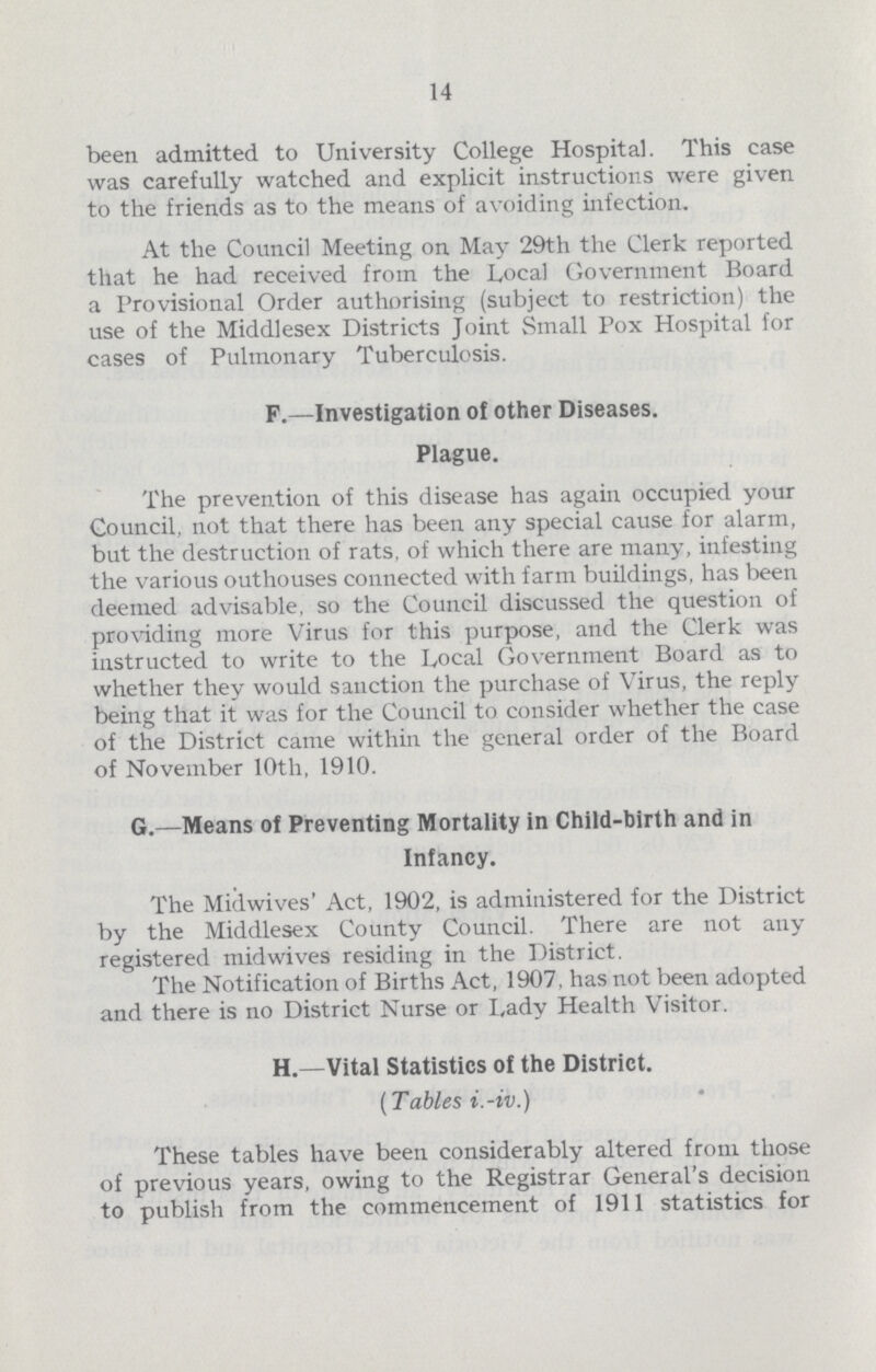 14 been admitted to University College Hospital. This case was carefully watched and explicit instructions were given to the friends as to the means of avoiding infection. At the Council Meeting on May 29th the Clerk reported that he had received from the Local Government Board a Provisional Order authorising (subject to restriction) the use of the Middlesex Districts Joint Small Pox Hospital for cases of Pulmonary Tuberculosis. F.—Investigation of other Diseases. Plague. The prevention of this disease has again occupied your Council, not that there has been any special cause for alarm, but the destruction of rats, of which there are many, infesting the various outhouses connected with farm buildings, has been deemed advisable, so the Council discussed the question of providing more Virus for this purpose, and the Clerk was instructed to write to the Local Government Board as to whether they would sanction the purchase of Virus, the reply being that it was for the Council to consider whether the case of the District came within the general order of the Board of November 10th, 1910. G.—Means of Preventing Mortality in Child-birth and in Infancy. The Midwives' Act, 1902, is administered for the District by the Middlesex County Council. There are not any registered midwives residing in the District. The Notification of Births Act, 1907. has not been adopted and there is no District Nurse or Lady Health Visitor. H.—Vital Statistics of the District. (Tables i.-iv.) These tables have been considerably altered from those of previous years, owing to the Registrar General's decision to publish from the commencement of 1911 statistics for