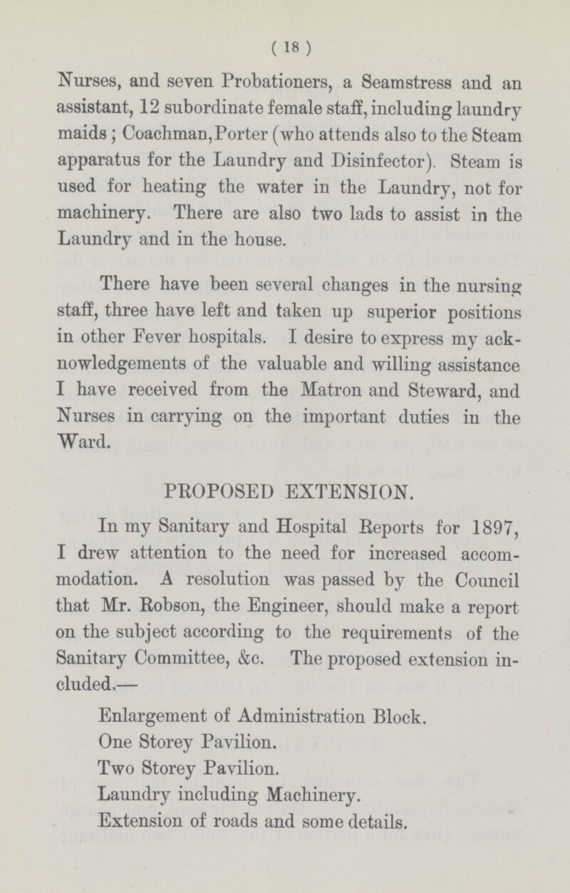 (18 ) Nurses, and seven Probationers, a Seamstress and an assistant, 12 subordinate female staff, including laundry maids; Coachman,Porter (who attends also to the Steam apparatus for the Laundry and Disinfector). Steam is used for heating the water in the Laundry, not for machinery. There are also two lads to assist in the Laundry and in the house. There have been several changes in the nursing staff, three have left and taken up superior positions in other Fever hospitals. I desire to express my ack nowledgements of the valuable and willing assistance I have received from the Matron and Steward, and Nurses in carrying on the important duties in the Ward. PROPOSED EXTENSION. In my Sanitary and Hospital Reports for 1897, I drew attention to the need for increased accom modation. A resolution was passed by the Council that Mr. Robson, the Engineer, should make a report on the subject according to the requirements of the Sanitary Committee, &c. The proposed extension in cluded.— Enlargement of Administration Block. One Storey Pavilion. Two Storey Pavilion. Laundry including Machinery. Extension of roads and some details.