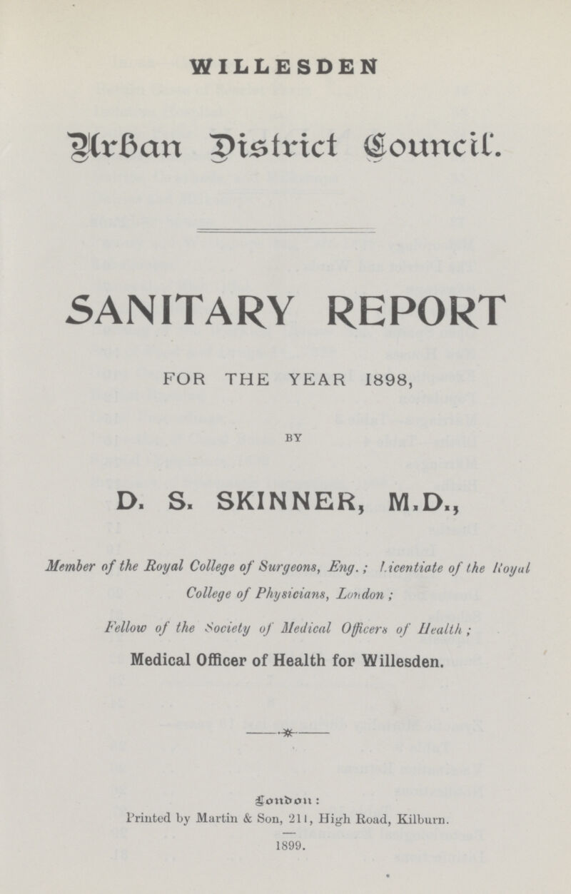 WILLESDEN Urban District Counicl. SANITARY REPORT FOR THE YEAR 1898, BY D. S. SKINNER, M.D., Member of the Royal College of Surgeons, Eng.; Licentiate of the Royal College of Physicians, London; Fellow of the Society of Medical Officers of Health; Medical Officer of Health for Willesden. London: Printed by Martin & Son, 211, High Road, Kilburn. 1899.