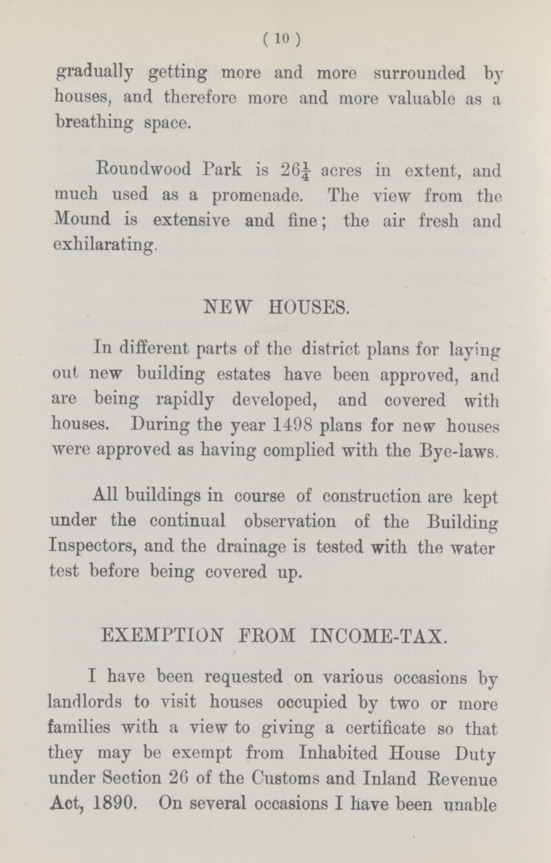 (10) gradually getting more and more surrounded by houses, and therefore more and more valuable as a breathing space. Roundwood Park is 26¼ acres in extent, and much used as a promenade. The view from the Mound is extensive and fine; the air fresh and exhilarating. NEW HOUSES. In different parts of the district plans for laying out new building estates have been approved, and are being rapidly developed, and covered with houses. During the year 1498 plans for new houses were approved as having complied with the Bye-laws. All buildings in course of construction are kept under the continual observation of the Building Inspectors, and the drainage is tested with the water test before being covered up. EXEMPTION FROM INCOME-TAX. I have been requested on various occasions by landlords to visit houses occupied by two or more families with a view to giving a certificate so that they may be exempt from Inhabited House Duty under Section 26 of the Customs and Inland Revenue Act, 1890, On several occasions I have been unable