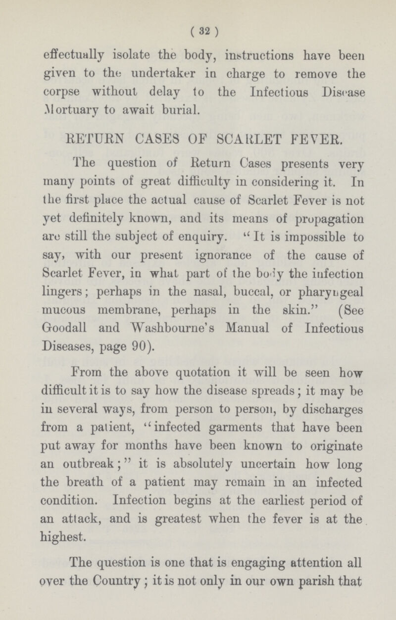 (32) effectually isolate the body, instructions have been given to the undertaker in charge to remove the corpse without delay to the Infectious Disease Mortuary to await burial. RETURN CASES OF SCARLET FEVER. The question of Return Cases presents very many points of great difficulty in considering it. In the first place the actual cause of Scarlet Fever is not yet definitely known, and its means of propagation arc still the subject of enquiry. It is impossible to say, with our present ignorance of the cause of Scarlet Fever, in what part of the body the infection lingers; perhaps in the nasal, buccal, or pharyngeal mucous membrane, perhaps in the skin. (See Goodall and Washbourne's Manual of Infectious Diseases, page 90). From the above quotation it will be seen how difficult it is to say how the disease spreads; it may be in several ways, from person to person, by discharges from a patient, infected garments that have been put away for months have been known to originate an outbreak; it is absolutely uncertain how long the breath of a patient may remain in an infected condition. Infection begins at the earliest period of an attack, and is greatest when the fever is at the highest. The question is one that is engaging attention all over the Country; it is not only in our own parish that