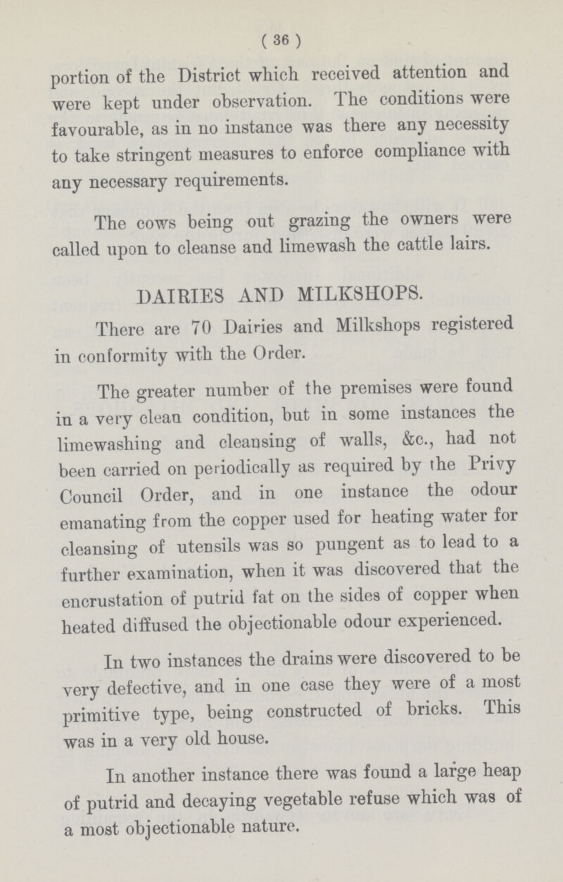 (36) portion of the District which received attention and were kept under observation. The conditions were favourable, as in no instance was there any necessity to take stringent measures to enforce compliance with any necessary requirements. The cows being out grazing the owners were called upon to cleanse and limewash the cattle lairs. DAIRIES AND MILKSHOPS. There are 70 Dairies and Milkshops registered in conformity with the Order. The greater number of the premises were found in a very clean condition, but in some instances the limewashing and cleansing of walls, &c., had not been carried on periodically as required by the Privy Council Order, and in one instance the odour emanating from the copper used for heating water for cleansing of utensils was so pungent as to lead to a further examination, when it was discovered that the encrustation of putrid fat on the sides of copper when heated diffused the objectionable odour experienced. In two instances the drains were discovered to be very defective, and in one case they were of a most primitive type, being constructed of bricks. This was in a very old house. In another instance there was found a large heap of putrid and decaying vegetable refuse which was of a most objectionable nature.