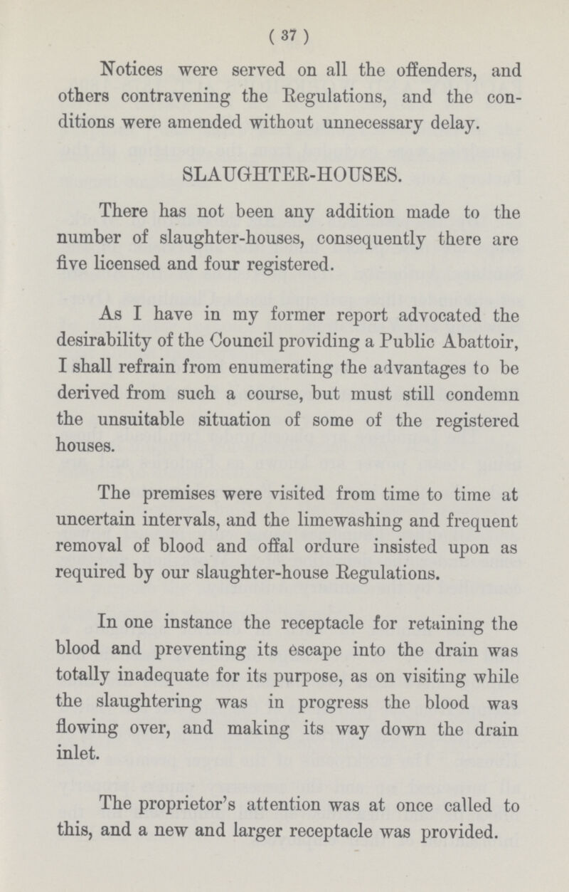 (37) Notices were served on all the offenders, and others contravening the Regulations, and the con ditions were amended without unnecessary delay. SLAUGHTER-HOUSES. There has not been any addition made to the number of slaughter-houses, consequently there are five licensed and four registered. As I have in my former report advocated the desirability of the Council providing a Public Abattoir, I shall refrain from enumerating the advantages to be derived from such a course, but must still condemn the unsuitable situation of some of the registered houses. The premises were visited from time to time at uncertain intervals, and the limewashing and frequent removal of blood and offal ordure insisted upon as required by our slaughter-house Regulations. In one instance the receptacle for retaining the blood and preventing its escape into the drain was totally inadequate for its purpose, as on visiting while the slaughtering was in progress the blood was flowing over, and making its way down the drain inlet. The proprietor's attention was at once called to this, and a new and larger receptacle was provided.