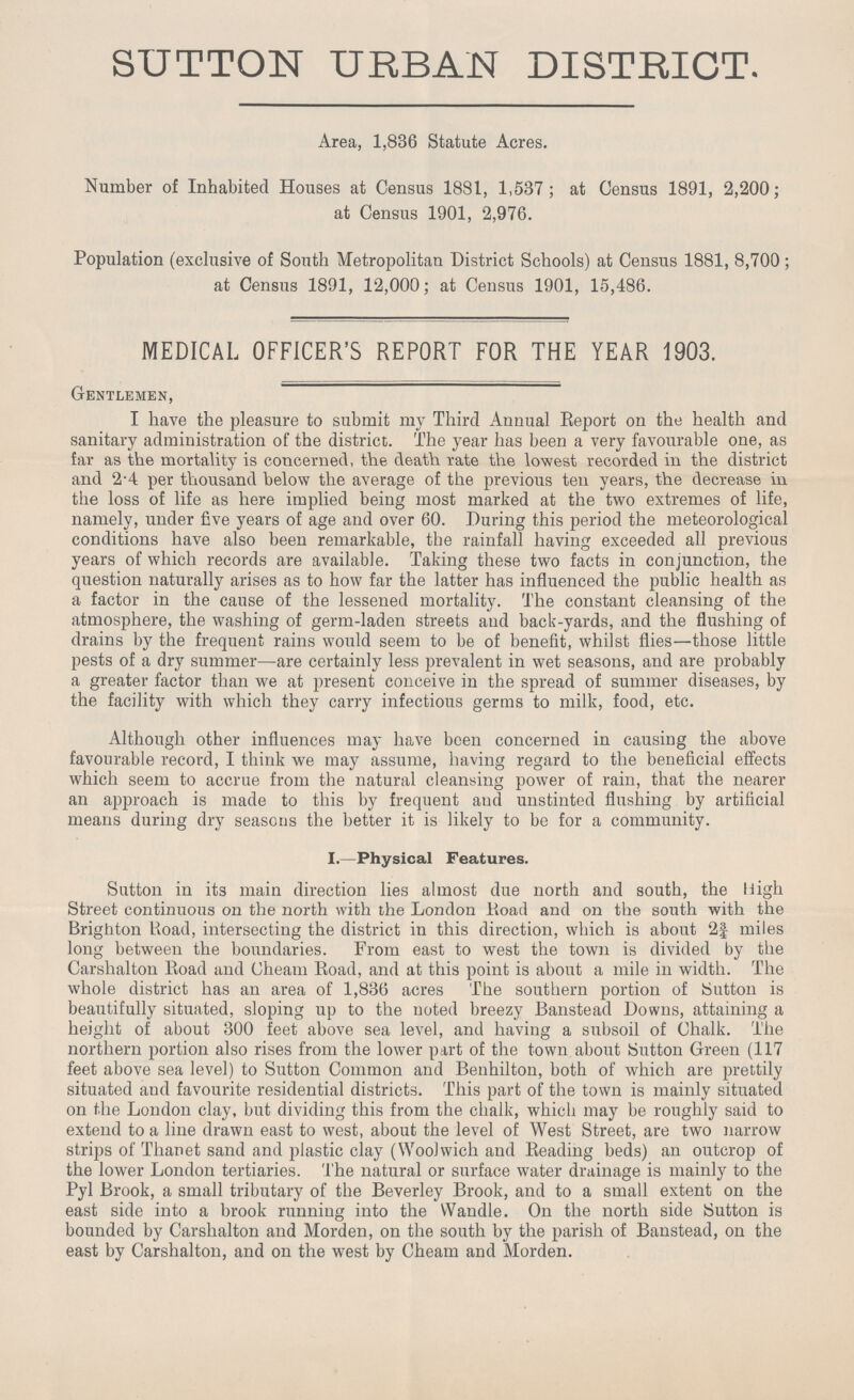 SUTTON URBAN DISTRICT. Area, 1,886 Statute Acres. Number of Inhabited Houses at Census 1881, 1,537; at Census 1891, 2,200; at Census 1901, 2,976. Population (exclusive of South Metropolitan District Schools) at Census 1881, 8,700; at Census 1891, 12,000; at Census 1901, 15,486. MEDICAL OFFICER'S REPORT FOR THE YEAR 1903. Gentlemen, I have the pleasure to submit my Third Annual Report on the health and sanitary administration of the district. The year has been a very favourable one, as far as the mortality is concerned, the death rate the lowest recorded in the district and 2.4 per thousand below the average of the previous ten years, the decrease in the loss of life as here implied being most marked at the two extremes of life, namely, under five years of age and over 60. During this period the meteorological conditions have also been remarkable, the rainfall having exceeded all previous years of which records are available. Taking these two facts in conjunction, the question naturally arises as to how far the latter has influenced the public health as a factor in the cause of the lessened mortality. The constant cleansing of the atmosphere, the washing of germ-laden streets and back-yards, and the flushing of drains by the frequent rains would seem to be of benefit, whilst flies—those little pests of a dry summer—are certainly less prevalent in wet seasons, and are probably a greater factor than we at present conceive in the spread of summer diseases, by the facility with which they carry infectious germs to milk, food, etc. Although other influences may have been concerned in causing the above favourable record, I think we may assume, having regard to the beneficial effects which seem to accrue from the natural cleansing power of rain, that the nearer an approach is made to this by frequent and unstinted flushing by artificial means during dry seasons the better it is likely to be for a community. I.—Physical Features. Sutton in its main direction lies almost due north and south, the High Street continuous on the north with the London Road and on the south with the Brighton Road, intersecting the district in this direction, which is about 2¾ miles long between the boundaries. From east to west the town is divided by the Carshalton Road and Cheam Road, and at this point is about a mile in width. The whole district has an area of 1,836 acres The southern portion of button is beautifully situated, sloping up to the noted breezy Banstead Downs, attaining a height of about 300 feet above sea level, and having a subsoil of Chalk. The northern portion also rises from the lower part of the town about Sutton Green (117 feet above sea level) to Sutton Common and Benhilton, both of which are prettily situated and favourite residential districts. This part of the town is mainly situated on the London clay, but dividing this from the chalk, which may be roughly said to extend to a line drawn east to west, about the level of West Street, are two narrow strips of Thanet sand and plastic clay (Woolwich and Reading beds) an outcrop of the lower London tertiaries. The natural or surface water drainage is mainly to the Pyl Brook, a small tributary of the Beverley Brook, and to a small extent on the east side into a brook running into the Wandle. On the north side Sutton is bounded by Carshalton and Morden, on the south by the parish of Banstead, on the east by Carshalton, and on the west by Cheam and Morden.