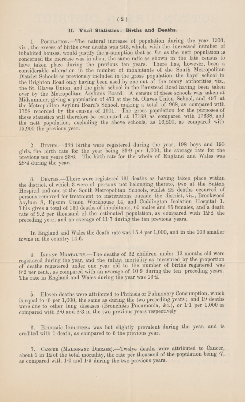 (2) II.—Vital Statistics: Births and Deaths. 1. Population.—The natural increase of population during the year 1903, viz, the excess of births over deaths was 243, which, with the increased number of inhabited houses, would justify the assumption that as far as the nett population is concerned the increase was in about the same ratio as shown in the late census to have taken place during the previous ten years. There has, however, been a considerable alteration in the number of inhabitants of the South Metropolitan District Schools as previously included in the gross population, the boys' school in the Brighton Road only having been used by one out of the many authorities. viz., the St. Olaves Union, and the girls' school in the Banstead Road having been taken over by the Metropolitan Asylums Board. A census of these schools was taken at Midsummer, giving a population of 471 at the St. Olaves Union School, and 497 at the Metropolitan Asylum Board's School, making a total of 968. as compared with 1738 recorded by the census of 1901. The gross population for the purposes of these statistics will therefore be estimated at 17168, as compared with 17638, and the nett population, excluding the above schools, as 16,200, as compared with 15,900 the previous year. 2. Births.—388 births were registered during the year, 198 boys and 190 girls, the birth rate for the year being 23.9 per 1,000, the average rate for the previous ten years 23.6. The birth rate for the whole of England and Wales was 28.4 during the year. 3. Deaths.—There were registered 131 deaths as having taken place within the district, of which 3 were of persons not belonging thereto, two at the Sutton Hospital and one at the South Metropolitan Schools, whilst 22 deaths occurred of persons removed for treatment to institutions outside the district, viz., Brookwood Asylum 8, Epsom Union Workhouse 14, and Cuddington Isolation Hospital 1. This gives a total of 150 deaths of inhabitants, 65 males and 85 females, and a death rate of 9.2 per thousand of the estimated population, as compared with 12.2 the preceding year, and an average of 11.7 during the ten previous years. In England and Wales the death rate was 15.4 per 1,000, and in the 103 smaller towns in the country 14.6. 4. Infant Mortality.—The deaths of 32 children under 12 months old were registered during the year, and the infant mortality as measured by the proportion of deaths registered under one year old to the number of births registered was 8.2 per cent., as compared with an average of 10'9 during the ten preceding years. The rate in England and Wales during the year was 13.2. 5. Eleven deaths were attributed to Phthisis or Pulmonary Consumption, which is equal to .6 per 1,000, the same as during the two preceding years; and 19 deaths were due to other lung diseases (Bronchitis Pneumonia, &c.), or 1.1 per 1,000 as compared with 2.0 and 2.3 in the two previous years respectively. 6. Epidermic Influenza was but slightly prevalent during the year, and is credited with 1 death, as compared to 6 the previous year. 7. Cancer (Malignant Disease).—Twelve deaths were attributed to Cancer, about 1 in 12 of the total mortality, the rate per thousand of the population being .7, as compared with 1.0 and 1.9 during the two previous years.